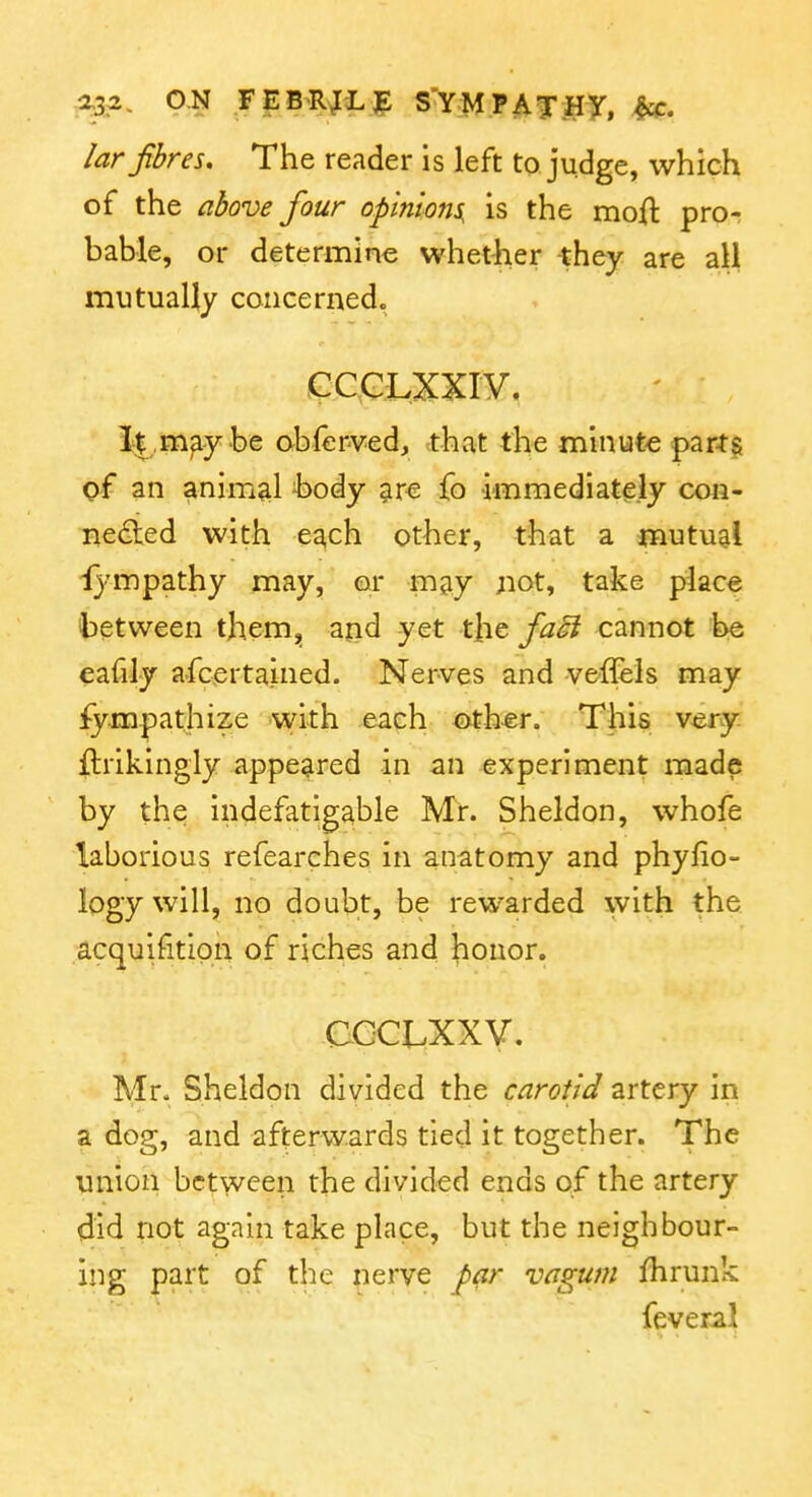 2,3.^. ON FEB-RJLE S'YMPATHy, ^. lar fibres. The reader is left to judge, which of the above four opinions, is the moft pror bable, or determine whetiier they are all mutually concerned. GC^GLXXIV. I|,m^y be obferved, that the minute parts of an animal body ^re fo immediatisly con- nedled with ea,ch other, that a mutual i}'mpathy may, or may not, take place between them,, and yet the faoi cannot be eafily a-fcertained. Nerves and veflfels may fympathize with each other. This very ilrikingly appeared in an experiment made by the indefatigable Mir. Sheldon, whofe laborious refearches in anatomy and phyfio- logy will, no doubt, be rewarded with the acquifitipn of riches and honor. CCCLXXV, Mr. Sheldon divided the carotid artery in a dog, and afterwards tied it together. The union between the divided ends of the artery did not again take place, but the neighbour- ing part of the nerye par vagum fhrunk fever-al