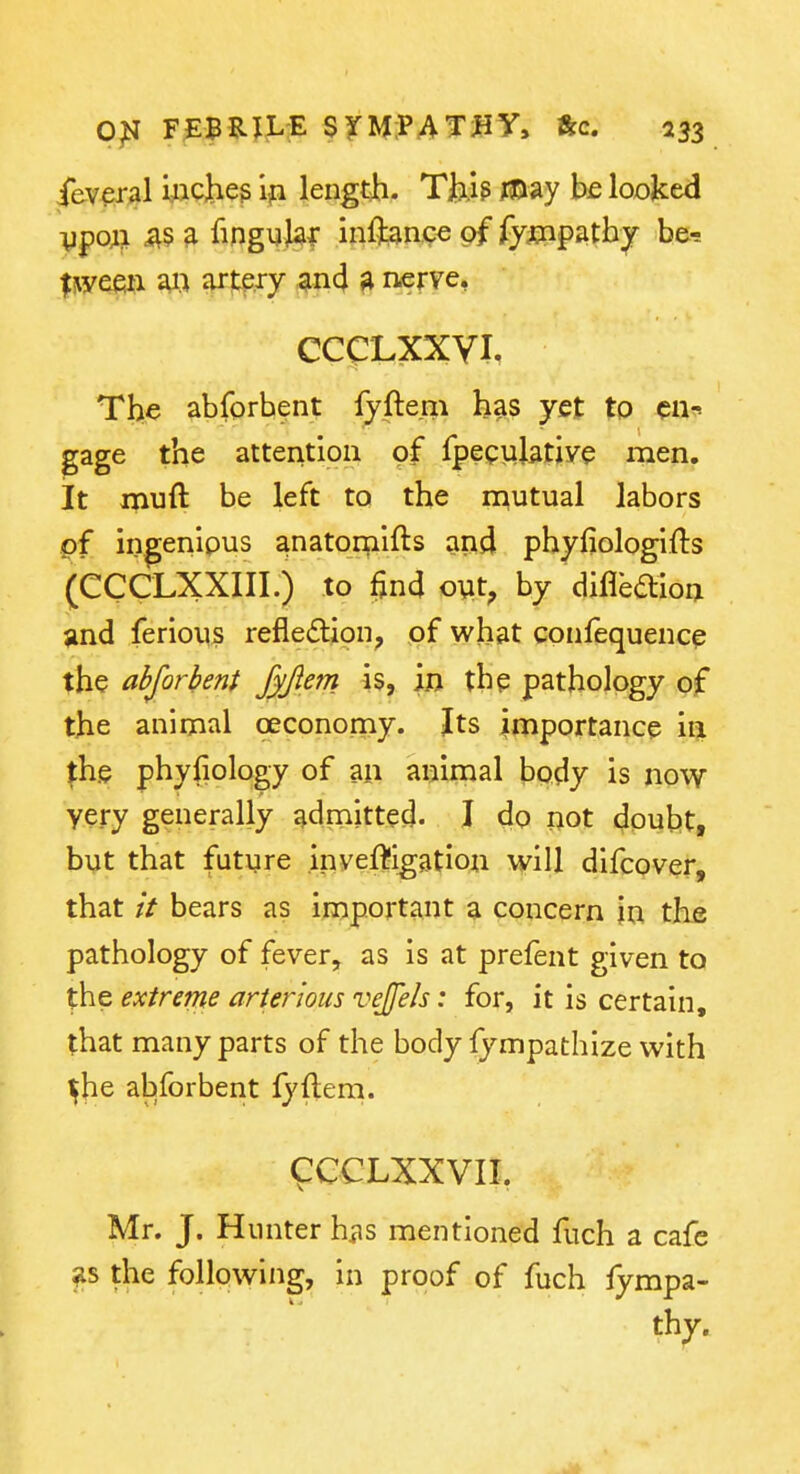 ieveral yacheg length. Tjb.ig m^y be looked ■ypoAi ^§ a fingyj^f inf]t3nc€ of fyinpath^ be-s |^ye6^l a« «p-f;f^y ^^nd ^ nerve, CCCLXXVI. The abforbent fyftem has yet to cu^ gage the attention of fpeculative men. it ipuft be left to the mutual labors pf in^enipus anatorplfts and phyfiologifts (CCCLXXIII.) to find oyt, by diflbaion jind ferious refledlioii; of what confequenc^ the abforbent Jyjiem is, in the pathology of the animal oeconomy. Its importance in ^he phyfiology of aii animal body is now very generally admitted. I do not doubt, byt that future inyef^igation will difcover, that it bears as important a concern in the pathology of fever, as is at prefent given to the extreme arier'wus vejfeh: for, it is certain, that many parts of the body fympathize with ^he abforbent fyftern. 9CCLXXVIL Mr. J. Hunter hiis mentioned fuch a cafe the follpwing, in proof of fuch iympa- thy.