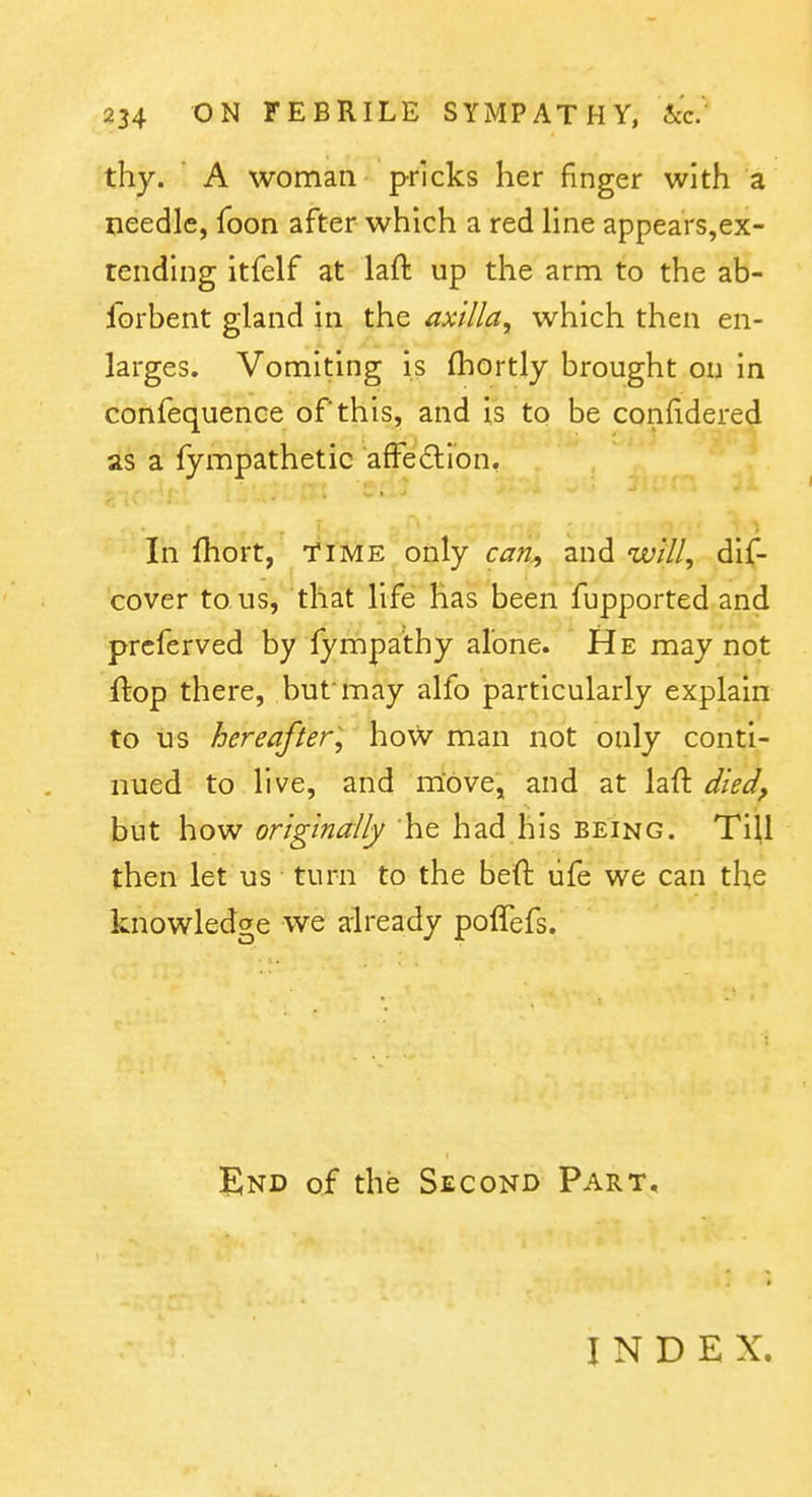 thy. ' A woman pricks her finger with a needle, foon after which a red line appears,ex- tendlng itfelf at laft up the arm to the ab- forbent gland in the axilla, which then en- larges. Vomiting is (hortly brought ou in confequence of this, and is to be confidered as a fympathetic afFedlion, In fhort, TIME only can., and will, dif- cover to us, that life has been fupported and prcferved by fympa'thy alone. He may not {kop there, but may alfo particularly explain to us hereafter, how man not only conti- nued to live, and move, and at laft died, but how originally he had his being. Til,l then let us turn to the beft life we can the knowledge we already poffefs. End of the Second Part, INDEX.