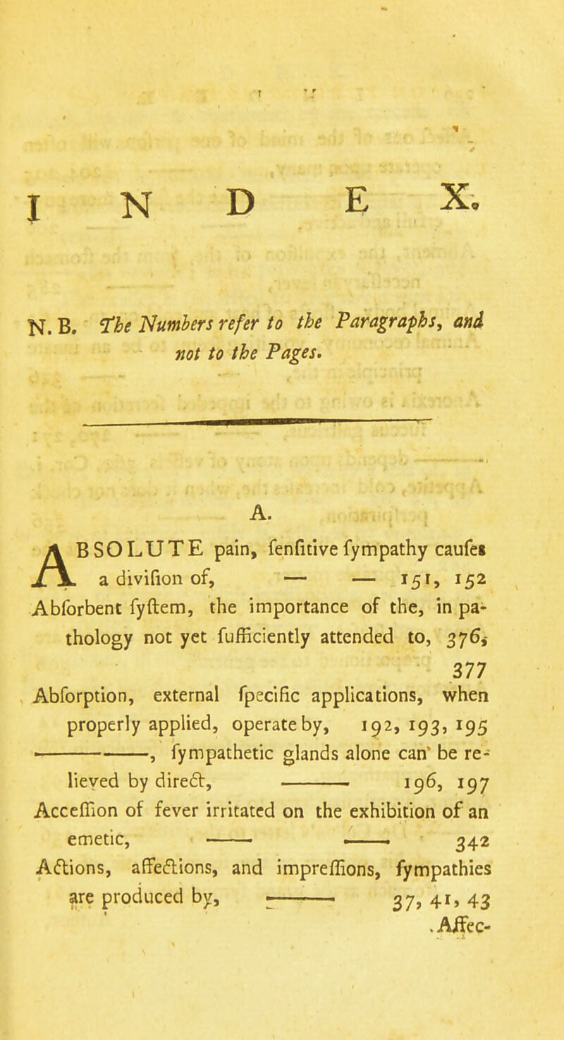 N. B. The Numbers refer to the Paragraphs, and not to the Pages. A. ABSOLUTE pain, fenfitive fympathy caufet a divifion of, — — 151, 152 Abforbent fyftem, the importance of the, in pa- thology not yet fufRciently attended to, 376,- 377 , Abforption, external fpecific applications, when properly applied, operate by, 192, 193, 195 ■ , fympathetic glands alone can' be re- lieved by diredt, . 196, 197 AccefHon of fever irritated on the exhibition of an emetic, . 342 Aftions, affeflions, and impreffions, fympathies ^re produced by, . 37? 4'» 43 .Aifec-