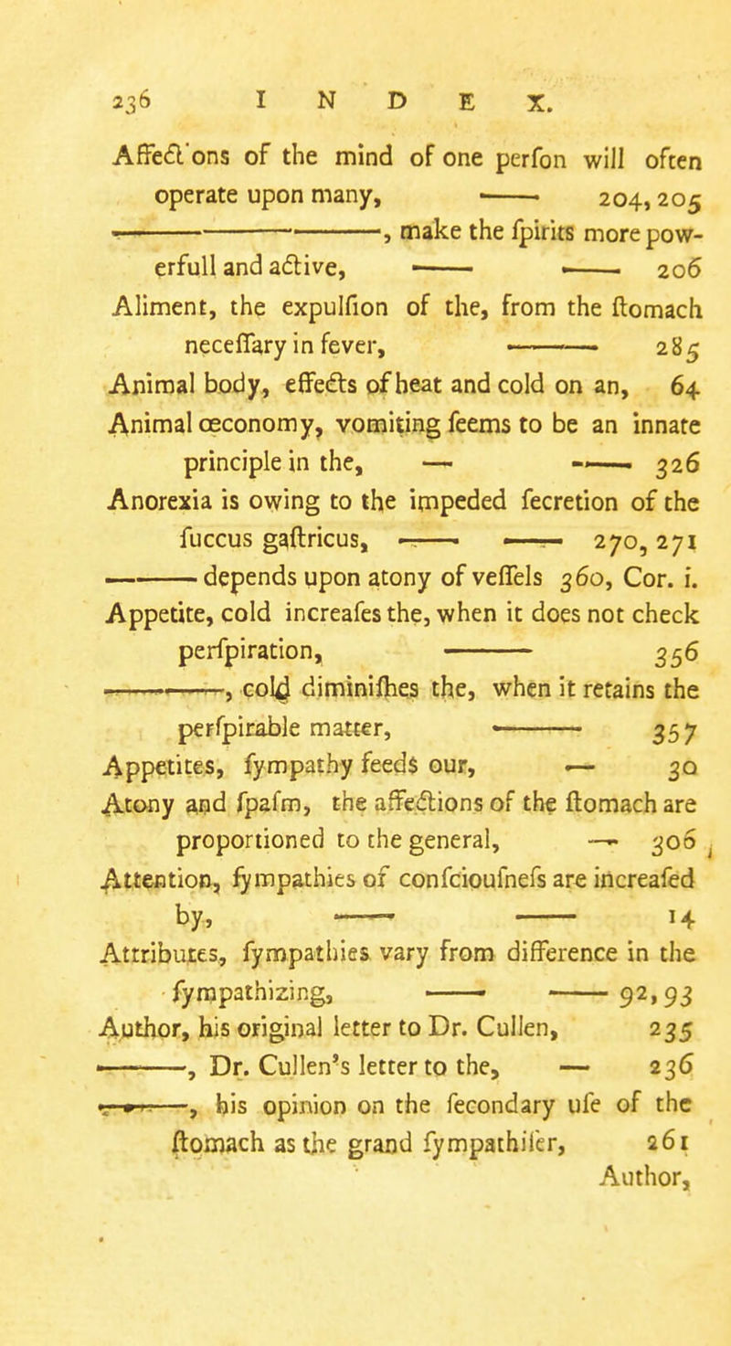 Affefl ons of the mind of one perfon will often operate upon many, ■ • 204,205 — • , make the fpirits more pow- erful! and adive, • —— Z06 Aliment, the expulfion of the, from the ftomach neceflary in fever, ■  285 Animal body, eflfe^ts of heat and cold on an, 64 Animal oeconomy, vomiting feems to be an innate principle in the, — ^26 Anorexia is owing to the impeded fecretion of the fuccus gaftricus, —• • . • 270,271 depends upon atony of veflels 360, Cor. i. Appetite, cold increafes the, when it does not check perfpiration, ■ 356 —<—r^, C0I4 diminilhes the, when it retains the perfpirable matter, « 357 Appetites, fympathy feeds our, — 30 Atony and fpafm, the affections of the ftomach are proportioned to the general, 306 ^ Attention, Empathies of confcioufnefs are increafed by, 14 Attributes, fympathies vary from difference in the fynapathizing, 92,93 Author, his original letter to Dr. Cullen, 235 ■ ■ ■ , Dr. Cullen-s letter to the, — 236 <--•«—, his opinion on the fecondary ufe of the ftomach as the grand fympathifer, a6i Author,