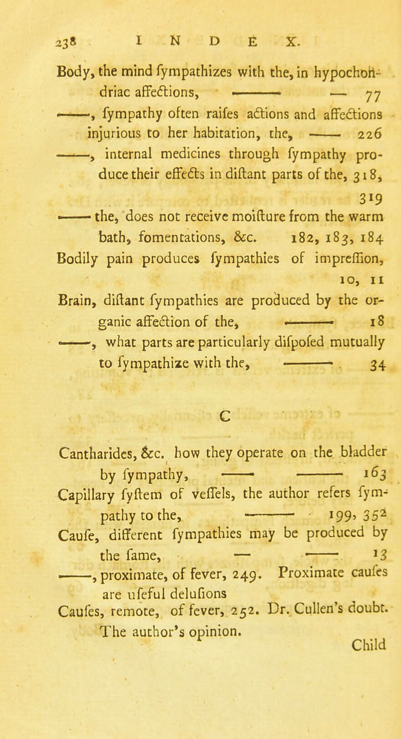 Body, the mind fympathizes with the, in hypochon- driac afFedtions, — 77 —'—fympathy often raifes adtions and afFedions injurious to her habitation, the^ ■ 226 —<—, internal medicines through fympathy pro- duce their efFe6ls in diftant parts of the, 318, 319 •—— the, does not receive moifture from the warm bath, fomentations, &c. 182, 183, 184 Bodily pain produces fympathies of impreffion, 10, II Brain, diftant fympathies are procluced by the or- ganic affection of the, — 18 ——, what parts are particularly difpofed mutually to fympathize with the, . 34 Cantharides, &c. how they operate on the bladder by fympathy, 163 Capillary fyftem of veffels, the author refers fym- pathy to the, 199' Caufe, different fympathies may be produced by the fame, — • ^3 . , proximate, of fever, 249. Proximate caufcs are ufeful delufions Caufes, remote, of fever,. 252. Dr. Culien's doubr. The author's opinion. ^ Child