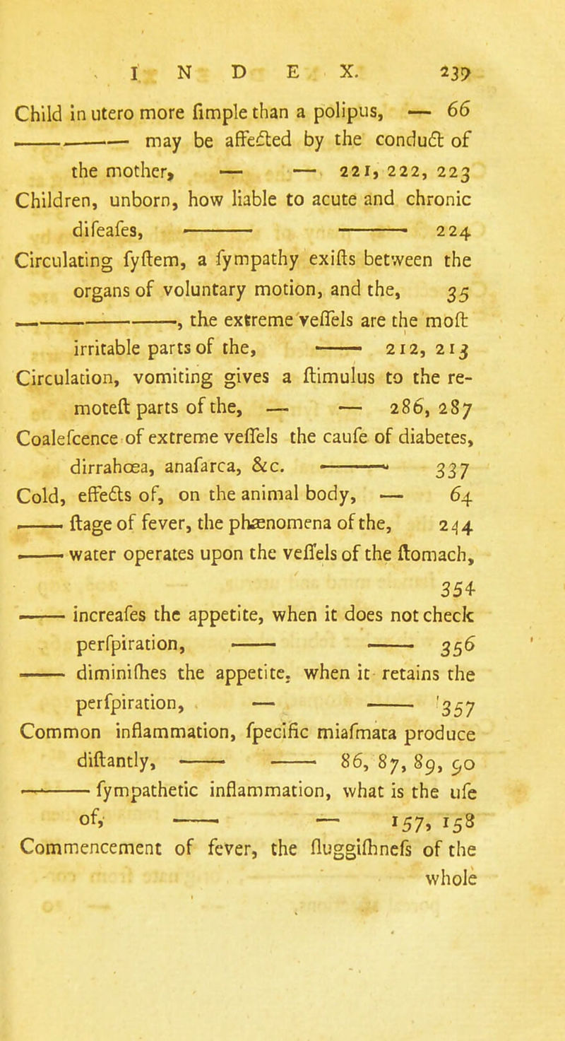 Child In utero more fimple than a polipus, — 66 . may be afFefled by the condufb of the mother, ~ — 221, 222, 223 Children, unborn, how liable to acute and chronic difeafes, • — ■ 224 Circulating fyftem, a fympathy exifts between the organs of voluntary motion, and the, 35 i—. , the extreme veflels are the moft irritable parts of the, 212,213 Circulation, vomiting gives a ftimulus to the re- moteft parts of the, — — 286,287 Coalefcence of extreme veflels the caufe of diabetes, dirrahoea, anafarca, &c. ■ 337 Cold, effefls of, on the animal body, — 64 ftage of fever, the phenomena of the, 244 —— water operates upon the veffels of the ftomach, 354 increafes the appetite, when it does not check perfpiration, 356 diminifhes the appetite, when it retains the perfpiration, . — '3^7 Common inflammation, fpeciHc miafmata produce diftantiy, 86, 87, 89, 90 —' fympathetic inflammation, what is the ufe of, ~ 157, 158 Commencement of fever, the fluggilhnefs of the whole