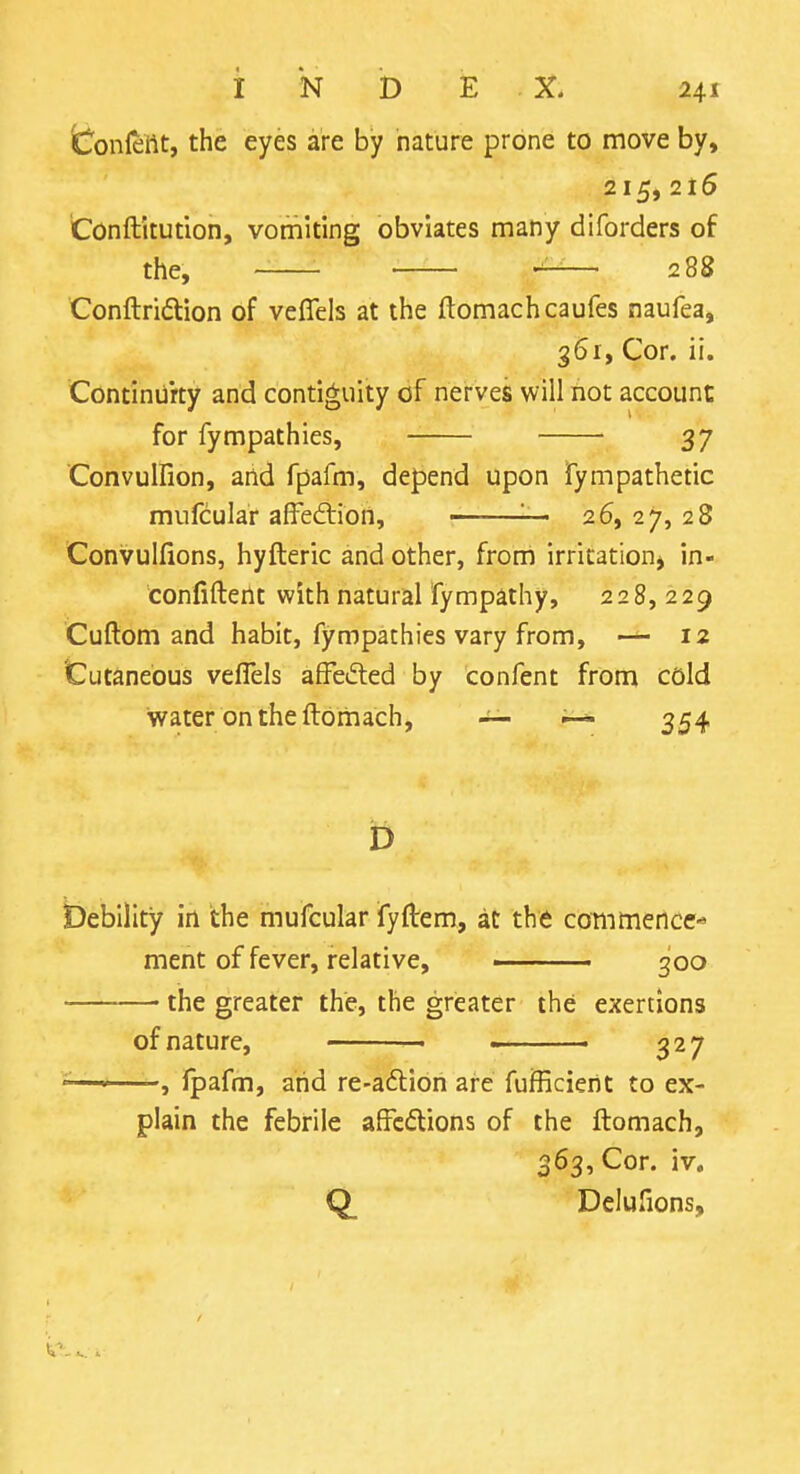 ^L^onlettt, the eyes are by nature prone to move by, 215,216 'Conftitution, vomiting obviates many diforders of the, ■ — 288 Conftriftion of vefleis at the ftomachcaufes naufea, 361, Cor. ii. Continiirty and contiguity of nerves will not account for fympathies, 37 Convulfion, and fpafm, depend upon fympathetic mufcular affedliori, ■ 26,27,28 Convulfions, hyfteric and other, from irritation^ in- confifterlt with natural fympathy, 228, 229 Cuftom and habit, fympathies vary from, — 12 Cutaneous vefleis afFeded by confent from cold water on the ftomach, ~ ^ 354 D bebillty in the mufcular fyftem, at the commence'* ment of fever, relative, ■ 300 the greater the, the greater the exertions of nature, - - 327 ^—'—-, ipafm, arid re-a6lion are fufficient to ex- plain the febrile affcdions of the ftomach, 363, Cor. iv, Q_ Delufions,