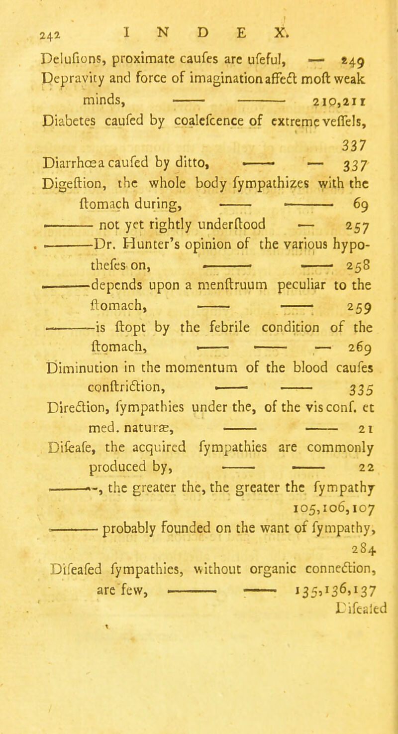 Delufions, proximate caufes are ufeful, — ^49 TDepravity and force of imaginationaffeft moft weak minds, 210,211 Diabetes caufed by coalcfcence of extreme veflels, 337 Diarrhosa caufed by ditto, » — 337 Digeftion, the whole body fympathizes ^y^th the flomach during, ■ 69 ■ not yet rightly underftood — 257 . Dr. Hunter's opinion of the various hypo- thefes on, - - 258 i depends upon a menftruum peculiar to the ftomach, 259 -is ftopt by the febrile condition of the ftomach, . - — 269 Diminution in the momentum of the blood caufes conftridlion, - 335 Direction, fympathies under the, of the visconf. et med. naturas, 21 Difeafe, the acquired fympathies are commonly produced by, • 22 . the greater the, the greater the fympathy 105,106,107 = probably founded on the want of fympathy, 284 Difeafed fympathies, without organic connedlion, are few, : i35'^36»i37 Difeaied