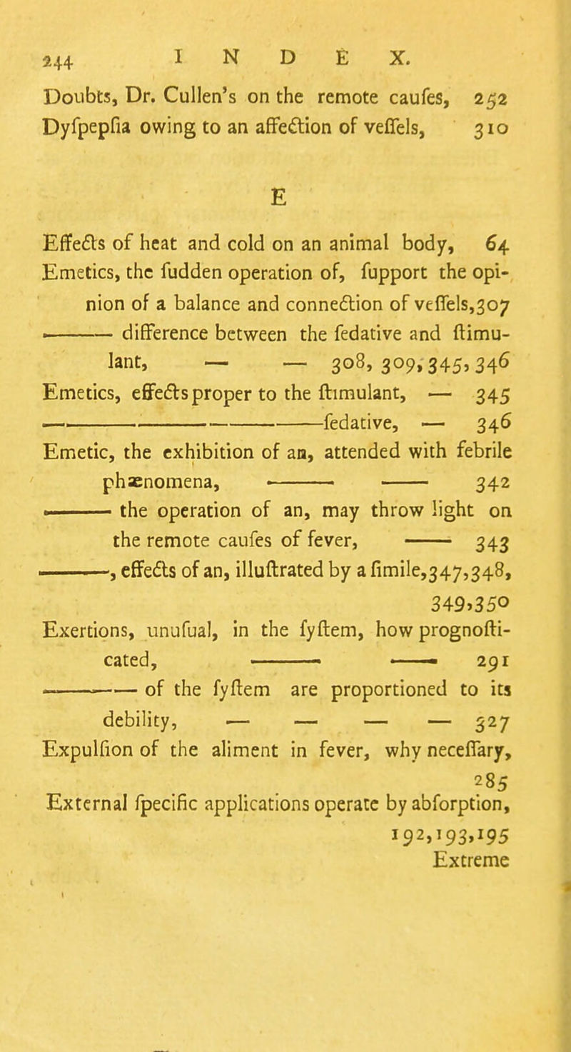 Doubts, Dr. Cullen's on the remote caufes, 252 Dyfpepfia owing to an afFedtion of veflfels, 310 E Effects of heat and cold on an animal body, 64. Emetics, the fudden operation of, fupport the opi- nion of a balance and connexion of venels,307 - ■ — difference between the fedative and ftimu- lant, — — 308,309,345,346 Emetics, e6re£l:sproper to the ftimulant, — 345 —, . fedative, — 346 Emetic, the exhibition of aa, attended with febrile phacnomena, • 342 » the operation of an, may throw light on the remote caufes of fever, 343 ——effedls of an, illuftrated by a fimile,347,348, 3^9^350 Exertions, unufual, in the fyftem, how prognofti- cated, ■ ■ 291 — ■■ of the fyftem are proportioned to its debility, — — — — 527 Expulfion of the aliment in fever, why neceffary, 285 External fpecific applications operate by abforption, 192,193,195 Extreme