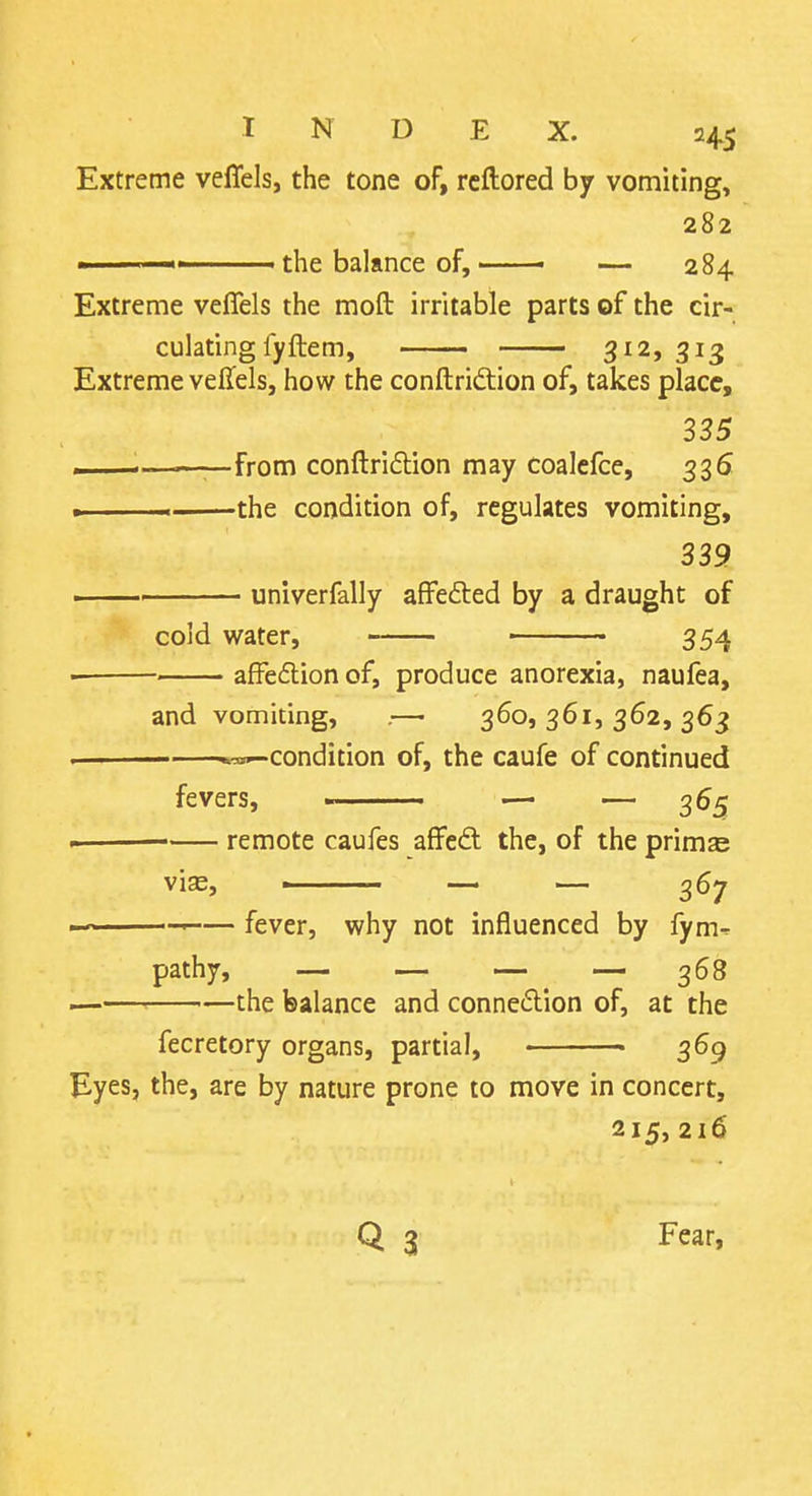 Extreme velTels, the tone of, rcftored by vomiting, 282 the balance of, • — 284 Extreme veflels the moft irritable parts of the cir- culating fyftem, 312, 313 Extreme veffels, how the conftridion of, takes place, 335 ... ■——from conftridlion may coalefce, 335 » the condition of, regulates vomiting, 339 univerfally afFefted by a draught of cold water, 354 afFeflion of, produce anorexia, naufea. and vomiting, .—• 360, 361, 362, 363 -condition of, the caufe of continued fevers, > — — 365 remote caufes affeft the, of the primas vias, ■ — — 367 —■ fever, why not influenced by fym- pathy, — — — — 368 ■■ the balance and connexion of, at the fecretory organs, partial, ■ 369 Eyes, the, are by nature prone to move in concert, 215, 216