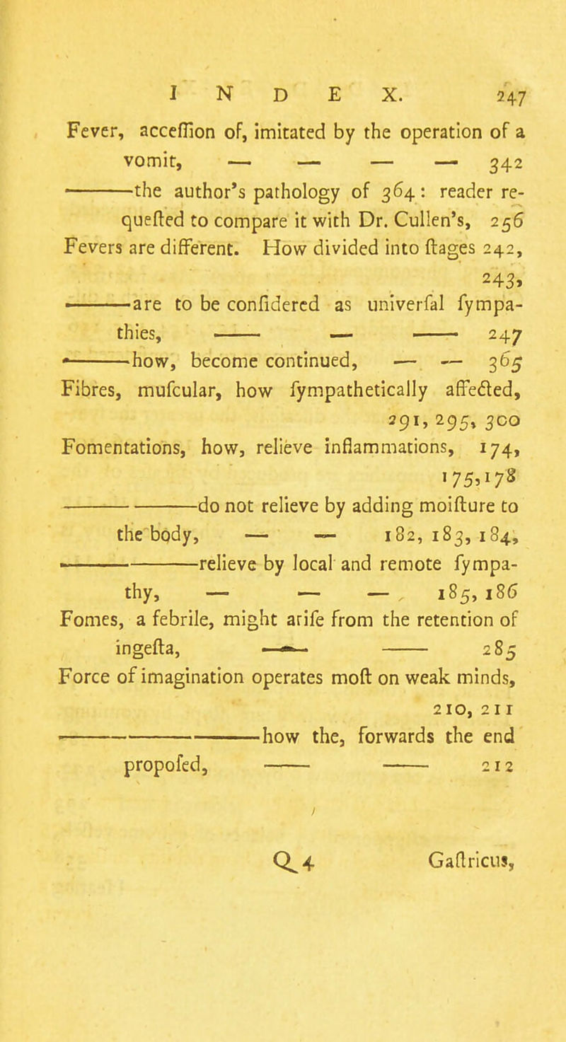 Fever, accefHon of, imitated by the operation of a vomit, — — — — 342 ■ the author's pathology of 364 : reader re- quefted to compare it with Dr. Cullen's, 256 Fevers are different. How divided into ftages 242, ■ are to be confidercd as univerfal fympa- thies, ■ — ' 247 how, become continued, — — 365 Fibres, mufcular, how fympathetically affeded, ^95* jco Fomentations, how, relieve inflammations, 174, do not relieve by adding moifture to the body, — — 182,183,184, •■ relieve by local and remote fympa- thy, — — ~ 185, 186 Fomes, a febrile, might arife from the retention of ingefta, * 285 Force of imagination operates moft on weak minds, 210, 211 how the, forwards the end propofed, 212 Gadricus,