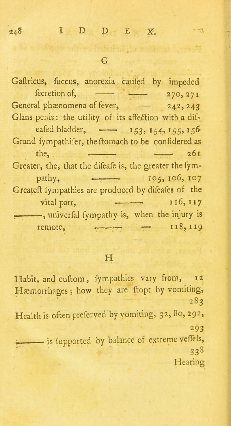 G Gaftrlcus, fuccus, anorexia caufed by impede^ fecretionof, — 270,271 General phasnomena of fever, — 242,243 Glans penis: the utility of its affedlion with a dif- eafed bladder, 153, 154, 155,156 Grand fympathifer, theftomach to be confidered as the, — —— 261 Greater, the, that the difeafe is, the greater thefym- pathy, . 105, 106, 107 Greateft fympathies are produced by difeafes of the vital part, — 116,117 ^— , univerfal fympathy is, when the injury is remote, » ^— — 118,119 H Habit, and cuftom, fympathies vary from, IZ Hemorrhages; how they are ftopt by vomiting, 283 Health is often preferved by vomiting, 32, 80, 292, 293 ; is fupported by balance of extreme vefTeis, 338 Hearing