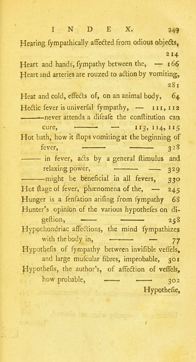 fleering fympathically affefted from odious objedts, 214 Heart and hands, fympathy between the, — 16^ l^eart and arteries are rouzed to adion by vomiting, 281 Heat and cold, effeds of, on an animal body, 64 Hedic fever is univerfal fympathy, — 111,112 - -never attends a difeafc the conftitution can cure, — 113,114,115 Hot bath, how it ftops vomiting at the beginning of fever, > . ■ 328 in fever, acls by a general ftimulus and relaxing power, 329 might be beneficial in all fevers, 330 Hot ftage of fever, phsenomena of the, — 245 Hunger is a fenfation arifing from fympathy 68 Hunter's opinion of the various hypothefes on di- geftion, 258 Hypochondriac affeftion?, the mind fympathizes with the body in, —— ■ ■— — 77 Hypothefis of fympathy between invifible veflels, and large mufcular fibres, improbable, 301 Hypothefis, the author's, of affeftion of vefTels, how probable, ~ ■ 302 Hypothefie, /