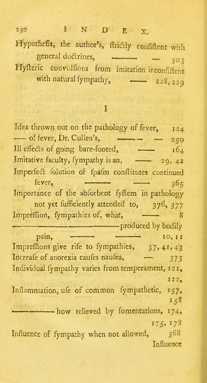with I^Vl^ofHefis, the author's, flridly confiftent general dodrines, . _ Hyfteric convulfions from imitation inconHftent with natural fympath/, 228,229 Idea thrown out on the pathology of fever, 124 •—of fever. Dr. Cullen's, — 250 111 effeds of going bare-footed, . 164 Imitative faculty, fympathy is an, 29,42 Imperfeft folution of fpafm conftitutes continued fever, — 365 Importance of the abforbent fyftem in pathology not yet fufficiently attended to, 376, 377 Imprefiion, fympathies of, what, 8 produced by bodily pain, — • 10,11 Impreffions give rife to fympathies, 37> 41,43 Iilcreafe of anorexia caufes naufea, — 373 Individual fympathy varies from temperament, 121, 122, Inflammation, ufe of common fympathetic, 157, 158 — how relieved by fomentations, 174, 1751 Influence of fympathy when not allowed, 368 Influence