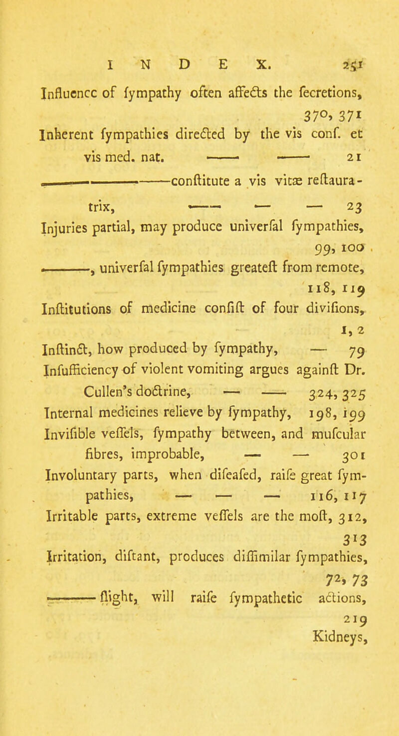 Influence of fympathy often affedts the fecretions. Inherent fympathies directed by the vis conf. et vis med. nat. 21 ,, conftitute a vis vitse reftaura- trix, — — — 23 Injuries partial, may produce univerfal fympathies, 99, lOCJ , univerfal fympathies greateft from remote, 118, 119 Inftitutions of medicine confift: of four divifions,^ 1,2 Inftinft, how produced by fympathy, — 79 Infufficiency of violent vomiting argues againfl: Dr. Cullen's dodlrine, — 324,325 Internal medicines relieve by fympathy, 198, 199 Invifible vefTels, fympathy between, and mufcular fibres, improbable, — — 301 Involuntary parts, when difeafed, raife great fym- pathies, — — — 116, 117 Irritable parts, extreme veffels are the moft, 312, 313 Irritation, diftant, produces diffimilar fympathies, 72» 73 . fl'glitj will raife fympathetic actions, 219 Kidneys,