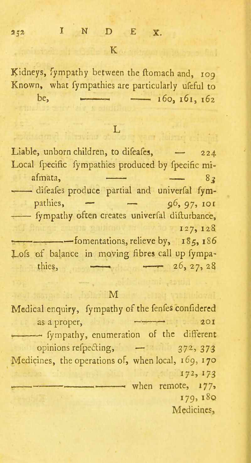 K Kidneys, fympathy between the ftomach and, 109 Known, what fynnpathies are particularly ufeful to be, ' 160, 161, 162 Liable, unborn children, to difeafes, — 224 Local fpecific fympathies produced by fpecific mi- afmata, 8j difeafes produce partial and univerfal fym- pathies, — — <i6, 97, 101 fympathy often creates univerfal difturbance, 127, 128 fomentations, relieve by, 185, 186 Lofs of balance in moving fibres call up fympa- fhies, ■ - ' — 26, 27, 25 M Medical enquiry, fympathy of the fenfes confidered as a proper, —r • 201 >. fympathy, enumeration of the different opinions refpeding, — 3725373 Medicines, the operations of, when local, 169, 170 172, 173 ' ' when remote, 177, 179,i8q Medicines,