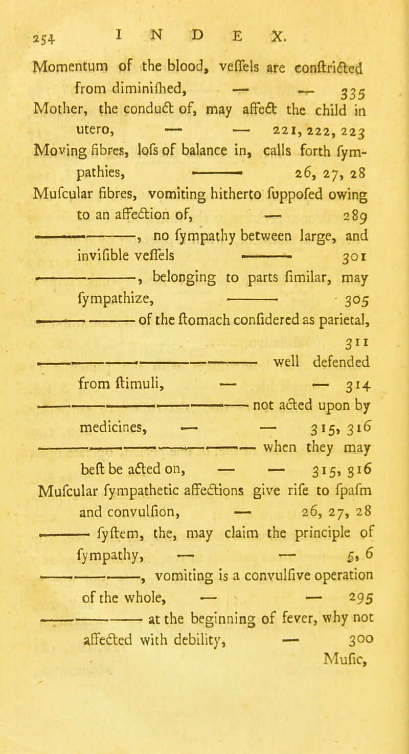 Momentum of the blood, vefTels are conftrifted from diminilhed, — Mother, the condud of, may afFeft the child in utero, — — 221,222,223 Moving fibres, lofs of balance in, calls forth fym- pathies, ■ 26, 27, 28 Mufcular fibres, vomiting hitherto fuppofed owing to an afi^edion of, — 289 ' ■ —, no fympathy between large, and invifible veflels ■ 301 •, belonging to parts fimilar, may fympathize, 305 — of the flomach confidercd as parietal, —— well defended from ftimuli, — —314 ■ not acted upon by medicines, — — 3i5>3i^ ———————~———— when they may beft be afled on, — — 3i5» 8^^ Mufcular fympathetic affeftions give rife to fpafm and convulfion, — 26, 27, 28 I fyftem, the, may claim the principle pf fympathy, — — 5, 6 > , vomiting is a convulfive operation of the whole, — ^ — 295 at the beginning of fever, why not affedled with debility, — 300 Mufic,