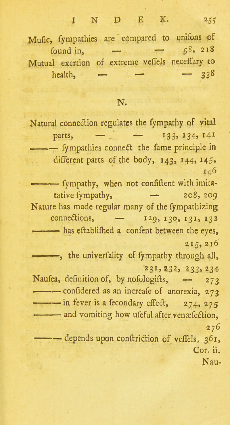 Mufic, fympathies are compared to unlfons of found in, — -r- 58, 218 Mutual exertion of extreme veffels neceflfary to health, — — — 33^ N. Natural connexion regulates the fympathy of vital parts, — / —- 133, 134, 141 » — fympathies conned the fame principle in different parts of the body, 143, 144, 145, 146 fympathy, when not confiftent with imita- tative fympathy, — 208, 209 Nature has made regular many of the fympathizing connexions, — 129, 130, 131, 132 >■ ' has eftabliflied a confent between the eyes, 215,216 ■ the univerfality of fympathy through all, '231,232, 233, 234 Naufea, definition of, by nofologifts, — 273 ■ —confidered as an increafe of anorexia, 273 ——— in fever is a fecondary effeft, 274, 275 ——— and vomiting how ufeful after yensfedtion, 276 —~ depends upon conftridlion of veffels, 361, Cor. ii. Nau-