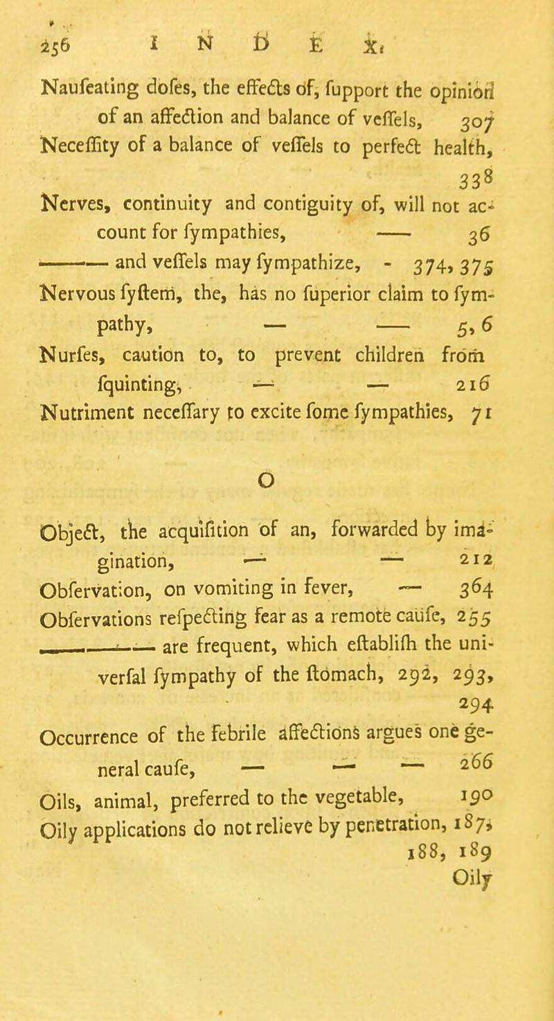 156 I N £ X, Naufcating dofes, the efFedts of, fupport the opinibri of an afFedlion and balance of vcffels, 307 Neceffity of a balance of vefieJs to perfeft health, 338 Nerves, continuity and contiguity of, will not ac- count for fympathies, 36 • — and veflfels may fympathize, - 374, 375 Nervous fyfteni, the, has no fuperior claim to fym- pathy, — 5,6 Nurfes, caution to, to prevent children frbrh fquinting, — — 216 Nutriment neccflary to excite fomc fympathies, 71 O Objeft, t^e acquificion of an, forwarded by imi- —^ — 212 gmatiori > Obfervation, on vomiting in fever, — 364 Obfervations refpefting fear as a remote caufe, 255 - are frequent, which eftablifti the uni- verfal fympathy of the ftbmach, 292, 293, 294 Occurrence of the febrile affedtidnS argues one ge- neral caufe, — — 266 Oils, animal, preferred to the vegetable, 190 Oily applications do not relieve by penetration, 187* 188, 189 Oily