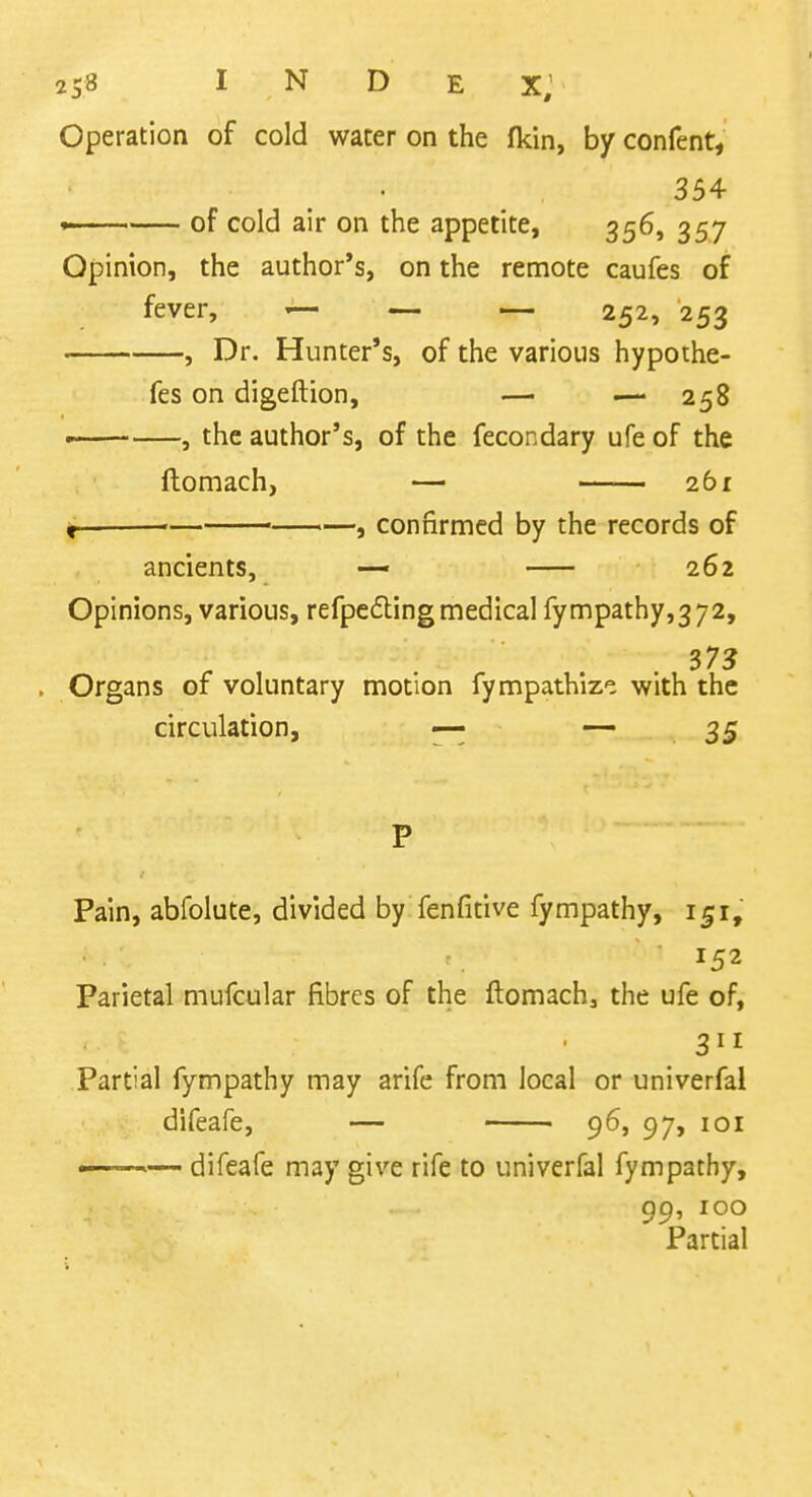 Operation of cold water on the fkin, by confent, 354 ' of cold air on the appetite, 356, 357 Opinion, the author's, on the remote caufes of fever, ^ — — 252, 253 , Dr. Hunter's, of the various hypothe- fes on digeftion, — — 258 —— , the author's, of the fecondary ufe of the ftomach, — 261 < '— • —, confirmed by the records of ancients, — 262 Opinions, various, refpc6ling medical fympathy,372, ... 37? . Organs of voluntary motion fympathize with the circulation, — 35 P Pain, abfolute, divided by fenfitive fympathy, 151, 152 Parietal mufcular fibres of the ftomach^ the ufe of, 311 Partial fympathy may arife from local or univerfai difeafe, — - 96, 97, loi  — difeafe may give rife to univerfai fympathy, 99, 100 Partial