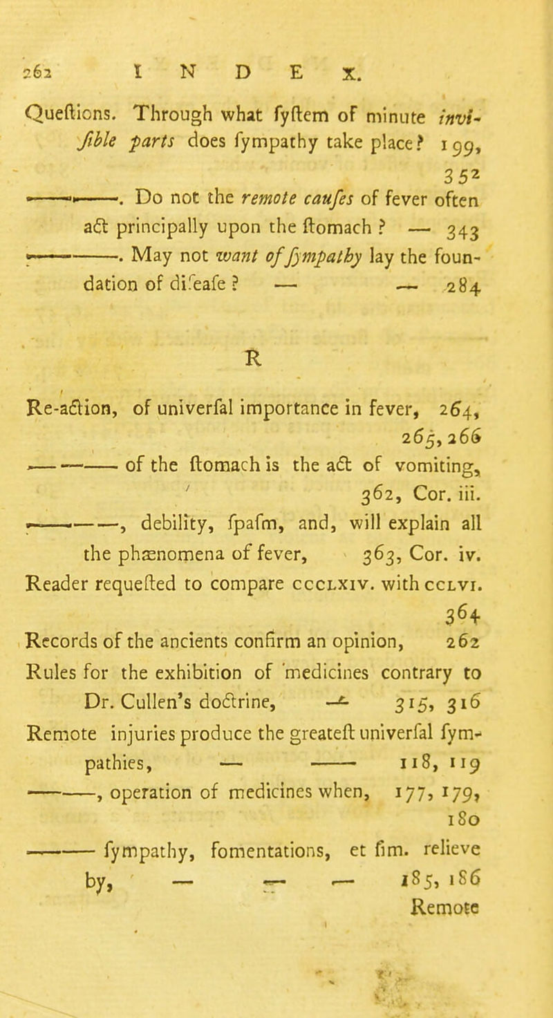 Queftions. Through what fyftem of minute invi' fible fiaris does fympathy take place? 199, 352 »■■-' ■. Do not the remote caufes of fever often aft principally upon the ftonnach ? — 343 V ' ■ • May not want of fympathy lay the foun- dation of difeafe ? — — 284 K Re-aftion, of univerfal importance in fever, 264, 265, 266 ^ of the ftomach is the a£b of vomiting, ' 362, Cor. iii. ■ , debility, fpafm, and, will explain all the phenomena of fever, 363, Cor. iv. Reader requefted to compare ccclxiv. withccLVi. Records of the ancients confirm an opinion, 262 Rules for the exhibition of 'medicines contrary to Dr. Cullen's do6trine, 3i5» 316 Remote injuries produce the grcateft univerfal fym-* pathies, — 118, 119 — , operation of medicines when, 177, 179, 180 fympathy, fomentations, et fim. relieve by, — — — '^5, 186 Remote