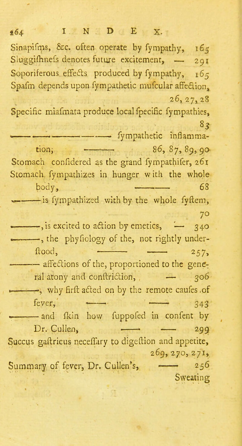 Sinaplfms, &c. often operate by fympathy, 165 Sluggifhnefs denotes future excitement, — 291 Soporiferous eflfeds produced by fympathy, 165 Spafm depends upon fympathetic mufcular affediion, 26, 27^28 Specific miafmata produce local fpeclEc fympathies, » —— . fympathetic inflamma- tioHi ' 8-6,87,89,90 Stomach confidered as the grand fympathifer, 261 Stomach, fympathizes in hunger w ith the whole body, —— 68 is fympathized with by the whole fyftem, 70 ———,is excited to aftion by emetics, '— 340 . the phyficlogy of the, not rightly under- ftood, —— 257, — afFeflions of the, proportioned to the gene- ral atony and conftriilion, . — 306 why firft a6led on by the remote caufes .of fever,' ' 343 • and fkin how fuppofed in confent by Dr. Cullen, • 299 Succus gaftricus necelTary to digeftion and appetite, 269,270,271, Summary of fever, Dr. Cullen's, 256 Sweating