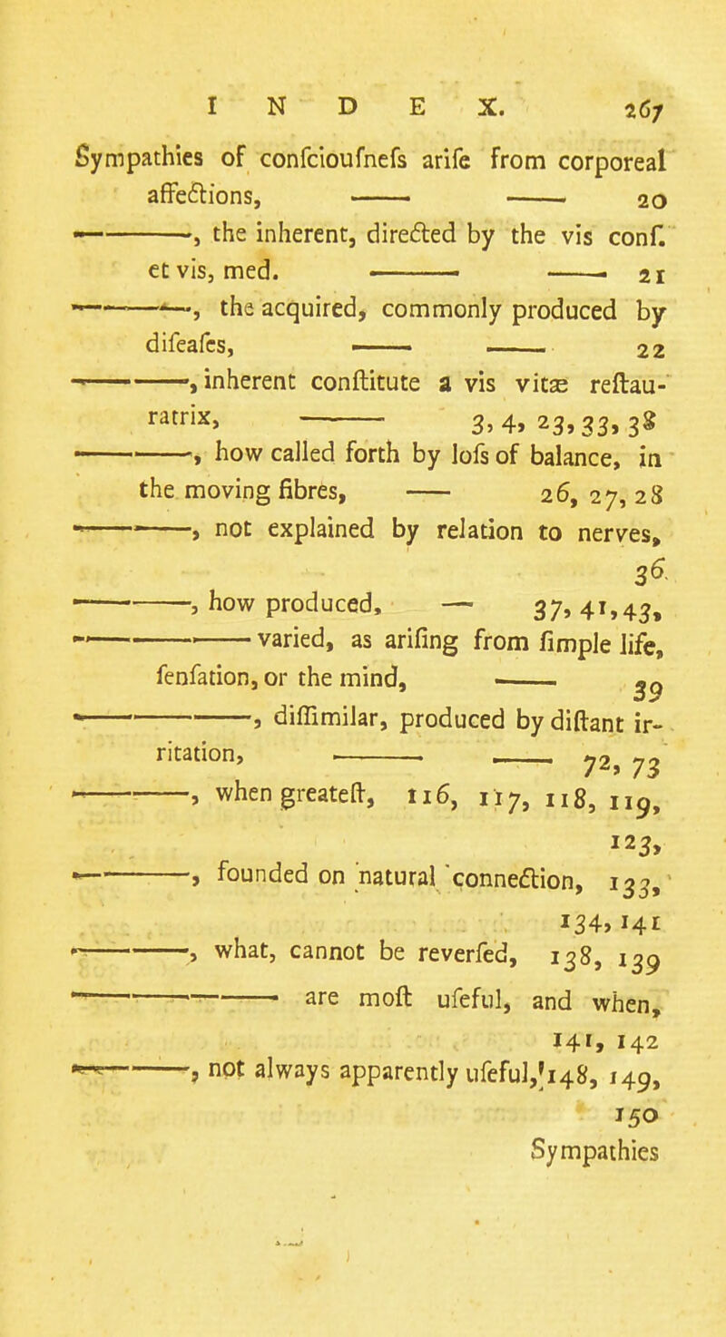 Sympathies of confcioufnefs arife from corporeal affeilions, ■ . 20 — the inherent, direded by the vis conf. etvis, med. ■ . 21 « —the acquired, commonly produced by difeafcs, ■ . .. 22 inherent conftitute a vis vitas reftau- ratrix, 3.4, 23,33.3* how called forth by lofs of balance, la ^ - , T-- — the moving fibres, 26,27,28 ' , not explained by relation to nerves, 3^ , how produced, — 37, 41,45, ■ varied, as arifing from fimple life. fenfation, or the mind, ■ ^9 diffimilar, produced by diftant ir- ritation, . >72, 73 —, when greatefl-, 116, 117, n 8, 119, —, founded on natural conneflion, 133,' i34>i4£ —what, cannot be reverfed, 138, 139 are moft ufeful, and when^.'' 141,142 —, not always apparently ufeful,|i48, 149, 150 Sympathies