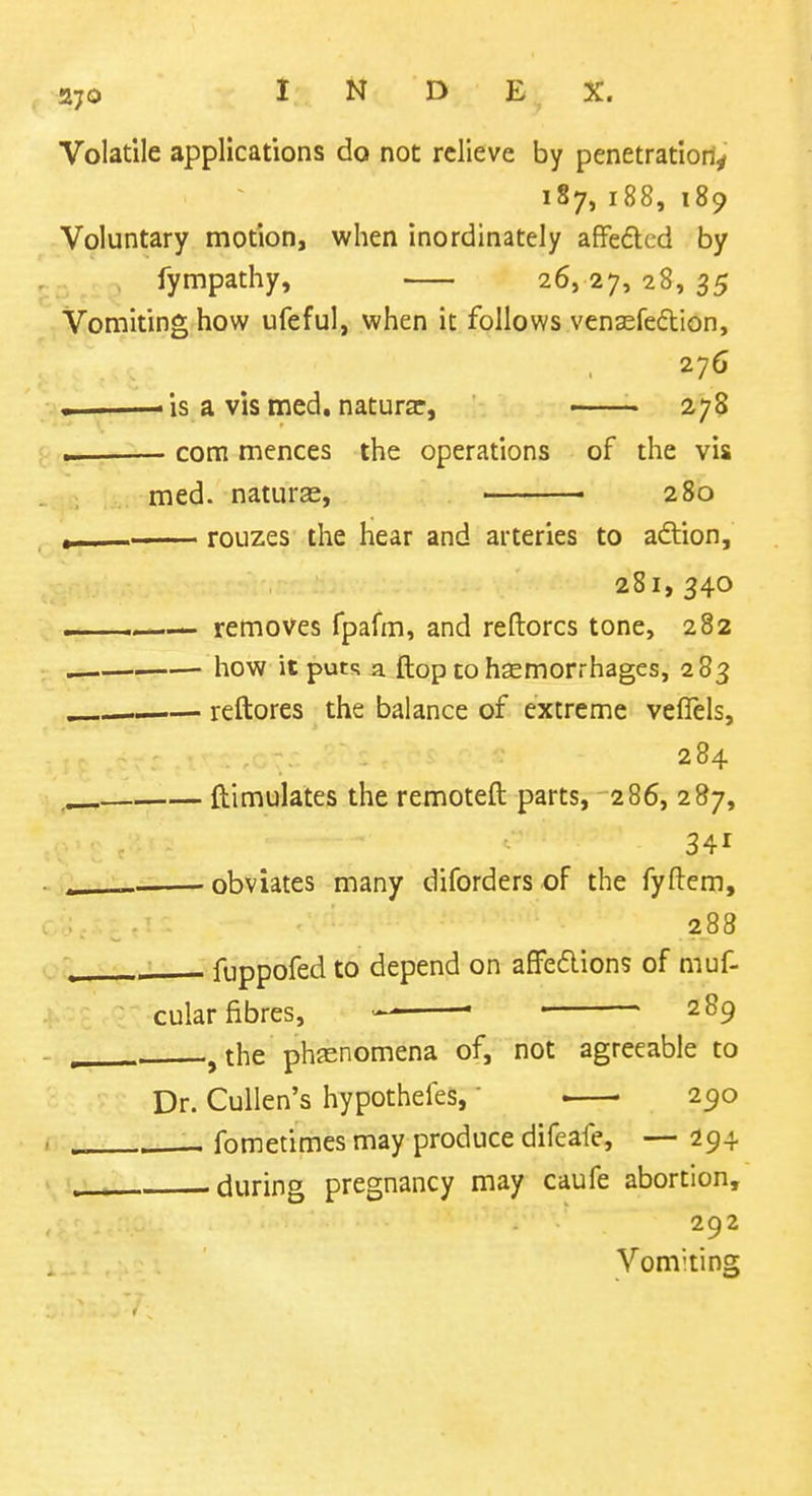 Volatile applications do not relieve by penetration^ 187, 188, 189 Voluntary motion, when inordinately affedcd by fympathy, 26,27, 28, 35 Vomiting how ufeful, when it follows venaefedion, 276 ——— is a vis med. naturar, 278 com mences the operations of the vis med. naturas, ■ 280 ^1 ■ roLizes the hear and arteries to adtion, 281,340 removes fpafm, and reftorcs tone, 282 how it puts a. (top to hemorrhages, 283 reftores the balance of extreme veflels, 284 ftimulates the remoteft parts, 286, 287, 341 « obviates many diforders of the fyftem, • . 288 fuppofed to depend on afFedlions of muf- cular fibres, > ■ • 289 , the phjenomena of, not agreeable to Dr. Cullen's hypotheles,' ■ 290 fometimes may produce difeafe, — 294 during pregnancy may caufe abortion, 292 Vomiting