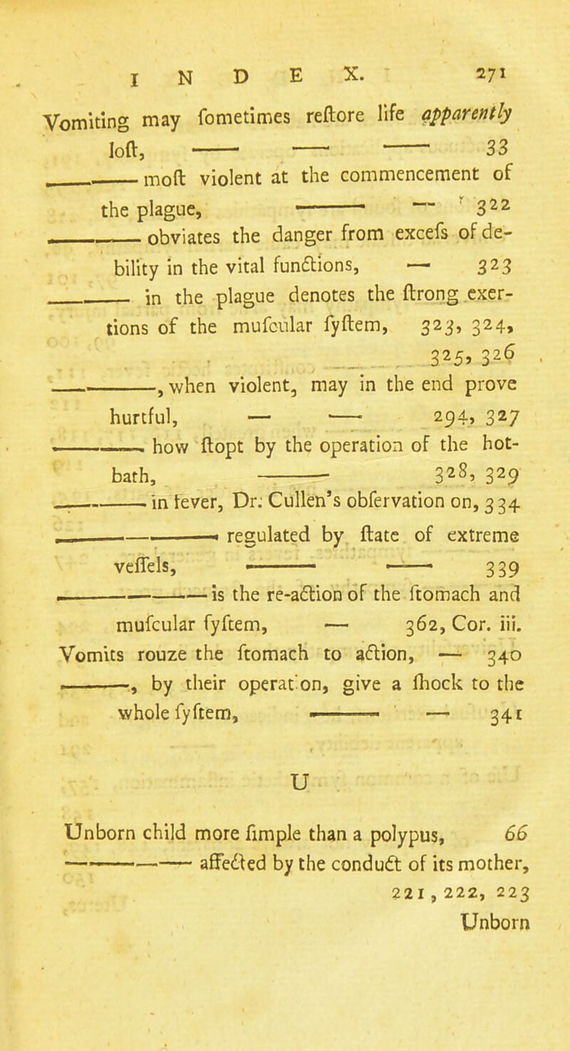 Vomiting may fometimes reftore life apparently ■ 33 mod violent at the commencement of the plague, '3^2 obviates the danger from excefs of de- bility in the vital fundtions, — 323 , in the plague denotes the ftrong exer- tions of the mufcular fyftem, 323, 324, 325> when violent, may in the end prove hurtful, — 294, 327 how ftopt by the operation of the hot- bath, 328, 329 in kver, Dr; Cullen's obfervation on, 3 34 ' - regulated by ftatc of extreme veftels, ■ <—— 339 — is the re-a61:ion of the ftomach and mufcular fyftem, — 362, Cor. iii. Vomits rouze the ftomach to aflion, — 34b —, by their operat'on, give a fhock to the whole fyftem, ■ — 341 U Unborn child more fimple than a polypus, 66 \—_. affedied by the condudt of its mother, 221,222, 223 Unborn