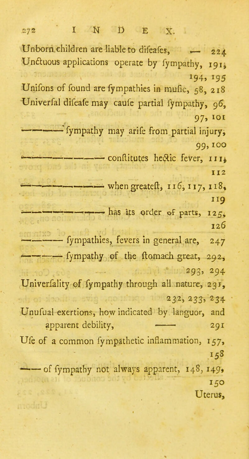 Unborn.children are liable to difeafes, . 224 Unduous applications operate by fympathy, 19 194, 195 Unifons of found are fympathies in mufic, 58, 218 Univerfal difeafe may caufc partial l^mpathy, g6, 97, lOI ———-—fympathy may arife from partial injury, 99,100 ■ ' conllitutes hecRic fever, 11 112 *^—^—when greateft, 115,117,118, 119 i-——r-—has its order of parts, 125^ 126 • fympathies, fevers in general are, 247 ~ fympathy of the ftomadi great, 292, I .w. - 293, 294 Univerfality of fympathy through all nature, 231, 232, 233/234 Unufual exertions, how indicated by languor, and apparent debility, —— 291 Ufe of a common fympathetic inflammation, 157, ——of fympathy not always apparent, 148,149, 150 Uterus,