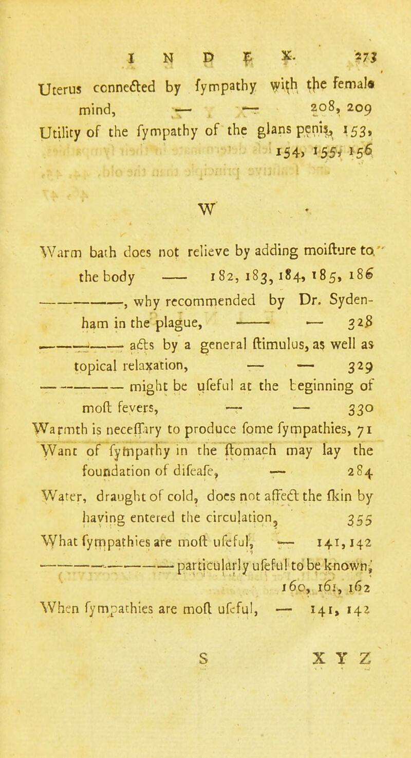 Uterus ccnnefted by fympathy wi^h ^|ie femal« mind, — ^ 208, 209 Utility of the fympathy of the glans peni^ 153, i54> 155/ Warm bath does not relieve by adding moiftviretoi thebody 182,183,184,185,186 , why recommended by Dr. Syden- ham in the plague, -— 32^ —— a(5ls by a general ftimulus, as well as topical relaxation, -— — 329 — might be ufefLiI at the beginning of moft fevers, — 330 Warmth is neceffiry to produce fome fympathies, 71 Want of fyiuparhy in the ftomach may lay the foundation of difeafe, 284 Water, draught of cold, docs not afFedlthe Ikin by having entered the circulation, 355 What fympathies are moft ufeful; --y— 141,142 .—_ —-particularly ufeful to be known j 16c, 161, 162 When fympathies are moft ufeful, — 141, 142 S X Y Z