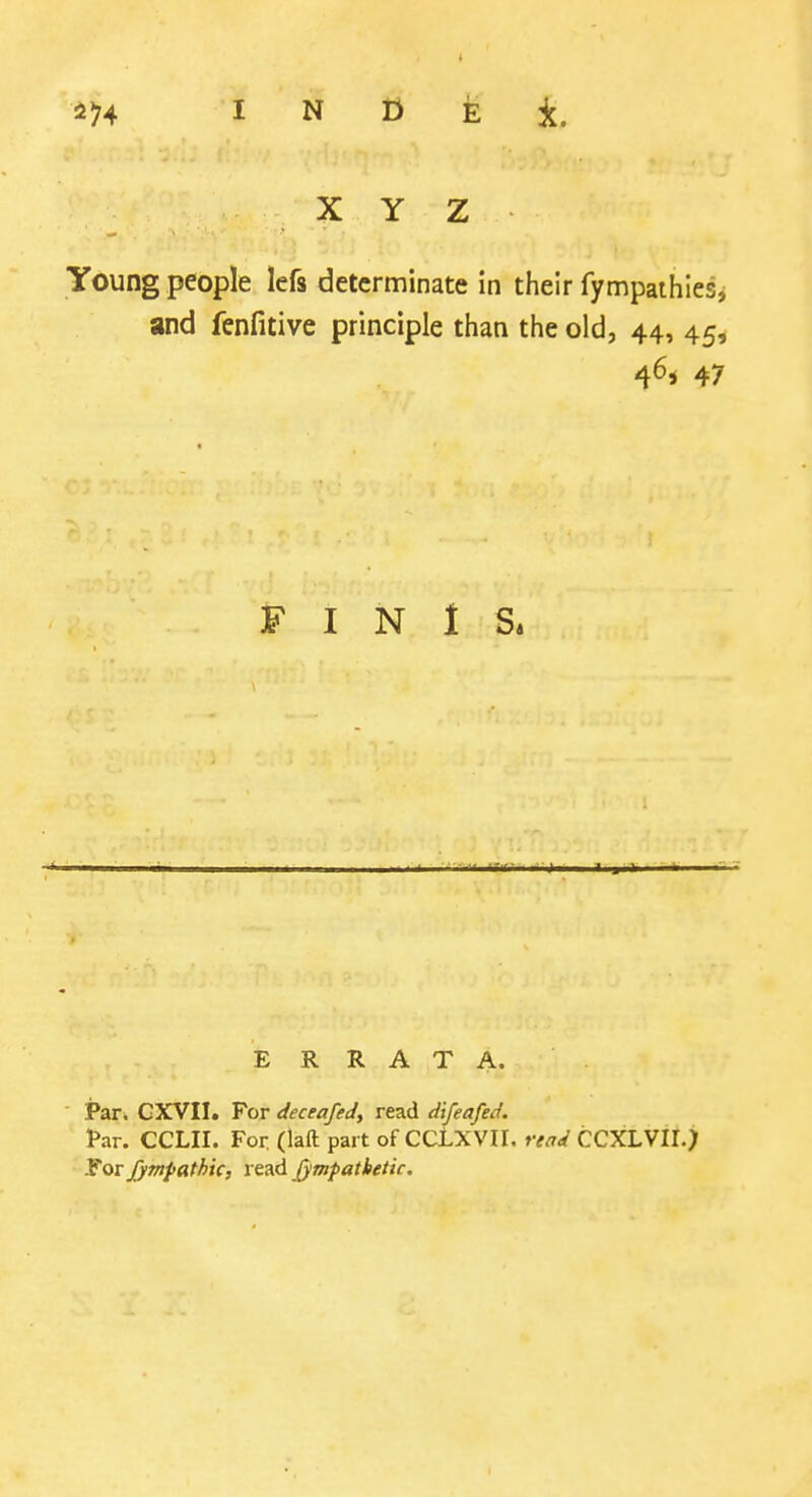 X Y Z Young people lefs determinate in their fympathies, and fenfitive principle than the old, 44, 45, 4^* 47 FINIS* E R R A T A. Par. CXVII. For deceafed, read difeafed. far. CCLII. For (laft part of CCLXVII, read CCXLVII.) ITor jjmpathic, read jympatbetic.