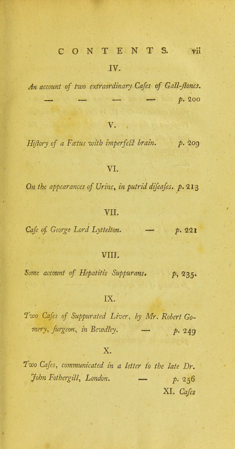 IV. An account of two extraordinary Cafes of Gall-Jiones. — — — — p. 2oo V. . Hiftory of a Foetus with imperfect brain. p. 2og VI. On the appearances of Uriney in putrid difeafes. p. 213 VII. Cafe of George Lord Lyttelton. — p. Ill VIIL Some account of Hepatitis Suppurans. p, 235. IX. Two Cafes of Suppurated Liver, by Mr. Robert Go- mery, furgeon, in Bewdky. — p. 249 X. Two Cafes, communicated in a letter to the late Dr. John Fothergill, London. — p. 256 XI. Cafes