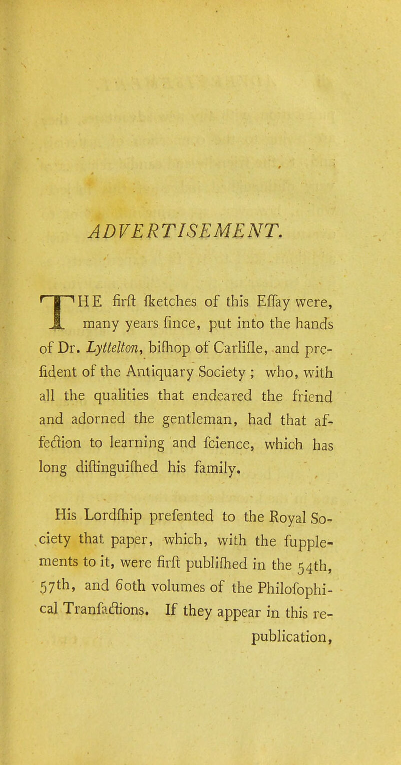 TH E firft Iketches of this Effay were, many years fince, put into the hands of Dr. Lyttelton, bifhop of Carlifle, and pre- fident of the Antiquary Society ; who, with all the qualities that endeared the friend and adorned the gentleman, had that af- feclion to learning and fcience, which has long diftinguifhed his family. His Lordfhip prefented to the Royal So- ciety that paper, which, with the fupple- ments to it, were firft publifhed in the 54th, 57th, and 60th volumes of the Philofophi- cal Tranfadions. If they appear in this re- publication,