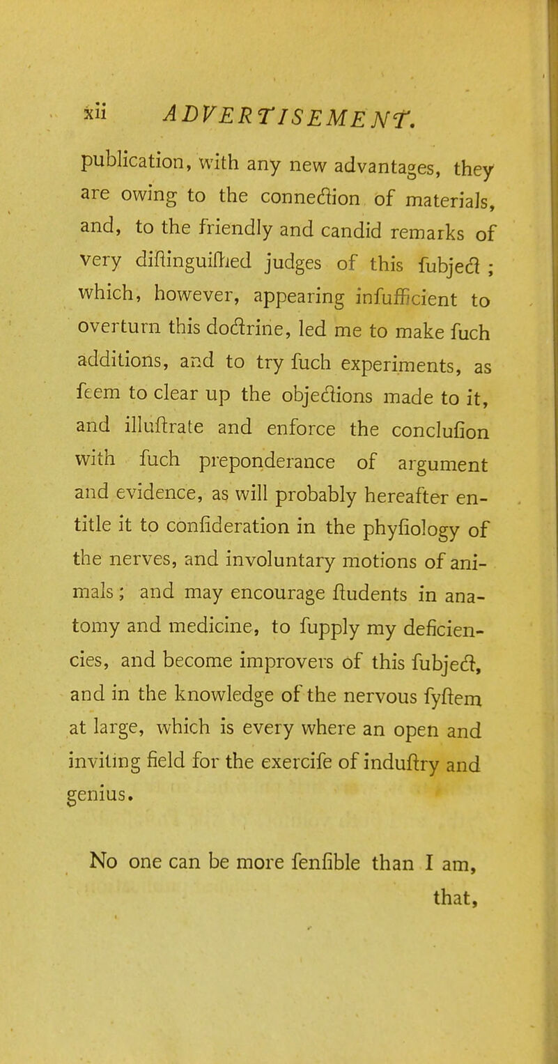 publication, with any new advantages, they are owing to the connexion of materials, and, to the friendly and candid remarks of very diflinguilried judges of this fubjecl ; which, however, appearing inefficient to overturn this dodrine, led me to make fuch additions, and to try fuch experiments, as feem to clear up the objections made to it, and illuftrate and enforce the conclufion with fuch preponderance of argument and evidence, as will probably hereafter en- title it to confederation in the phyfiology of the nerves, and involuntary motions of ani- mals ; and may encourage fludents in ana- tomy and medicine, to fupply my deficien- cies, and become improvers of this fubjecl, and in the knowledge of the nervous fyftem at large, which is every where an open and inviting field for the exercife of induftry and genius. No one can be more fenfible than I am, that,