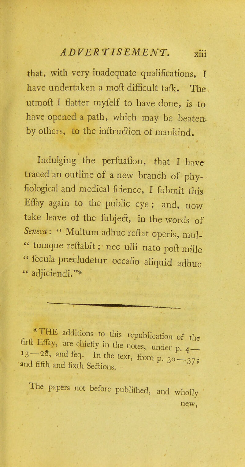 that, with very inadequate qualifications, I have undertaken a moft difficult taflc. The utmoft I flatter myfelf to have done, is to have opened a path, which may be beaten- by others, to the inftruclion of mankind. Indulging the perfuafion, that I have traced an outline of a new branch of phy- fiological and medical fcience, I fubmit this Eflay again to the public eye; and, now take leave of the fubjecl, in the words of Seneca :  Multum adhuc reftat opens, mul-  tumque reftabit; nec ulli nato poft mille  fecula prascludetur occafio aliquid adhuc  adjiciendi.* ™E additions to this republication of the firft Eflay, are chiefly in the notes, under p 4_ 13-28, and feq. In the text, from p. Jl% . and fifth and fixth Sedions. The papers not before publifhed, and wholly new,