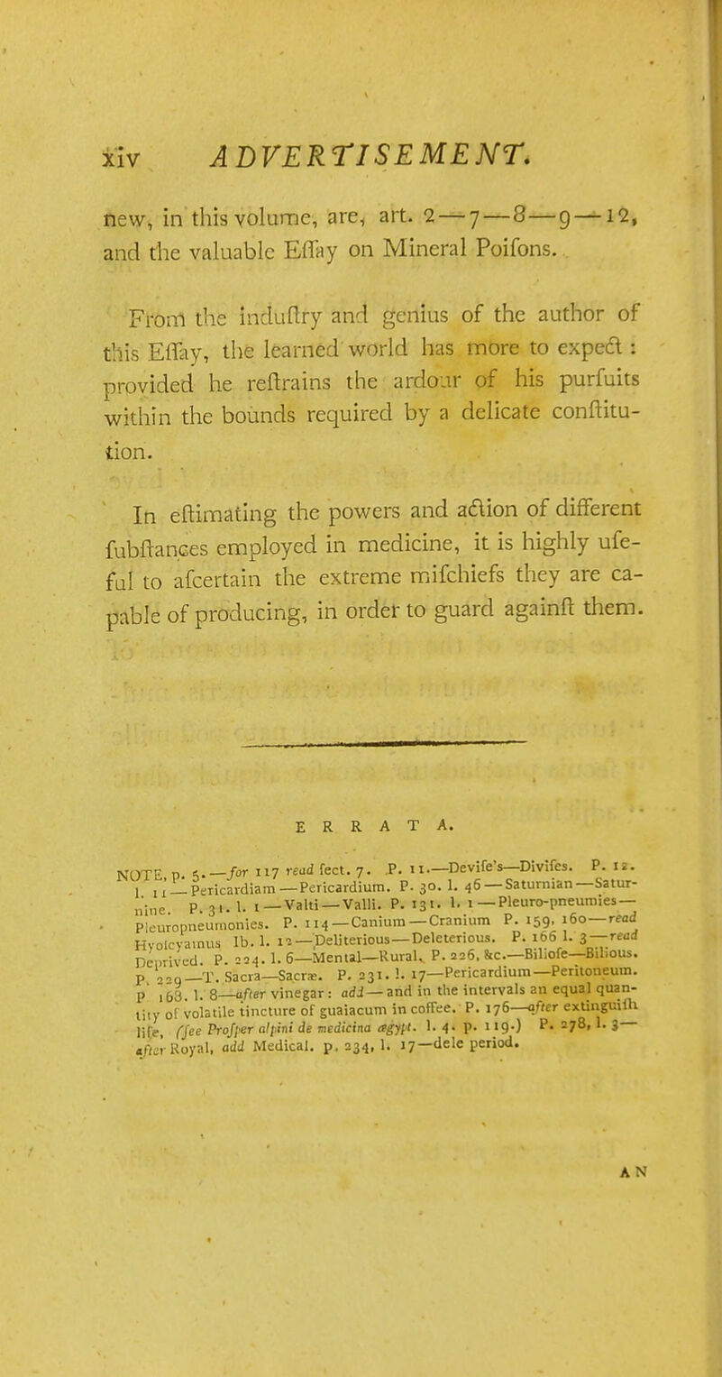 new, in this volume, are, art. 2— 7—8—g —12, and the valuable ElTay on Mineral Poifons. Fronl the induftry and genius of the author of this ElTay, the learned world has more to expect : provided he reftrains the ardour of his purfuits within the bounds required by a delicate conftitu- tion. In eftimating the powers and action of different fubftances employed in medicine, it is highly ufe- ful to afcertain the extreme mifchiefs they are ca- pable of producing, in order to guard againft them. ERRATA. NOTE P 5-— ft* ll7 '-eudfect.y. P. 11.— Devife's—Divifes. P. ii. 1 jx — Pericardiam— Pericardium. P. 30. 1. 46 —Saturnian—Satur- nine P. 31. 1- 1 —Valti —Valli. P. 131. h 1 — Pleuro-pneumies — Plenropneumonies. P. 114—Canium —Cranium P. 159. 160 read Hyolcya.nus lb. 1. 12-Deliterious—Deleterious. P. 166 1. 3 —read Deprived. P. =54. 1. 6—Mental—Rural, P. 226. &c—Biliofe—Bilious, p „«q—T. Sacra—Sacra. P. 231. !. 17—Pericardium—Pentoneum. p' \blt 1. 8—after vinegar : add — and in the intervals an equal quan- tity ol volatile tincture of guaiacum in coffee. P. 176—after extinguish life, (See Profier «'/>in< de medicina agy[t. 1. 4. p. 119-) P. 278, 1. 3 tfier Royal, add Medical, p. 234,1. 17—dele period. A N