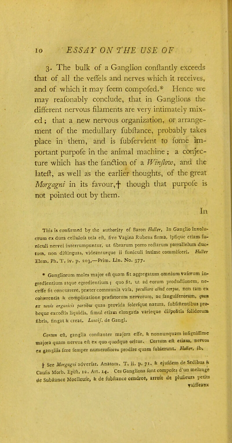 3. The bulk of a Ganglion conftantly exceeds that of all the veffels and nerves which it receives, and of which it may feem compofed.* Hence we may reafonably conclude, that in Ganglions the different nervous filaments are very intimately mix- ed ; that a new nervous organization, or arrange- ment of the medullary fubftance, probably takes place in them, and is fubfervient to fome im- portant purpofe in the animal machine ; a conjec- ture which has the fan&ion of a Win/low, and the lateft, as well as the earlier thoughts, of the great Morgagni in its favour, f though that purpofe is not pointed out by them. In This is confirmed by the authority of Baron Haller, In Ganglio involu- crutn ex dura cellulofa tela eft, five Vagina Rubens firma, ipfique etiam fu- niculi nervei interrumpuntur, ut fibrarum porro redarum parrallelum duc- tum, non diftinguas, videanturque ii funiculi intime commifceri. Holler Elem. Ph. T. iv. p. 203,—Prim. Lin. No. 377. * Gangliorum moles major eft quam fit aggregatum omnium vaforum in- gredientium atque egredientium ; quo fit, ut ad eorum produfiionem, ne- ceffe fit concurrere, praster communia vafa, peculiure alM corpus, non tam ex coharentia k complicatione prifatorum nervorum, ac fanguiferorum, qvam ex novis organica partibus quas provida folerfque natura, fubfiftentibus pro- beque excodis liquidis, firaul etiam elongatis varieque difpofitis folidorum fibris, fingat & creat. Lancif. de Gangl. Cerium eft, ganglia conflanter majora effe, & nonnunquam infigniflime majora quam nervus eft ex quo quodque oritur. Cerium eft etiam, nervos ex gangliis fere femper numerofiores prodire quam fubierunt. Haller, ib. f See Morgagni adverfar. Anatom. T. ii. p. 71. & ejufdem de Sedibus fc Caulis Morb. Epift. ifi. Art. 14. Ces Ganglions font compofes d un melange lie Subftance Moelleuie, & de fubftance cendree, airofe de plufieurs pedtt Taiffeaux