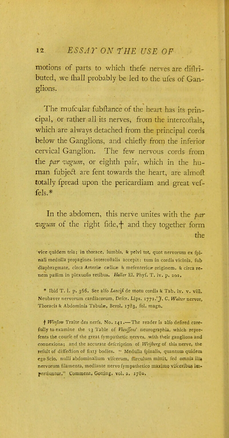 motions of parts to which thefe nerves are diflri- buted, we fhall probably be led to the ufes of Gan- glions. The mufcular fubflance of the heart has its prin- cipal, or rather all its nerves, from the intercoftals, which are always detached from the principal cords below the Ganglions, and chiefly from the inferior cervical Ganglion. The few nervous cords from the par vagum, or eighth pair, which in the hu- man fubjedl are fent towards the heart, are almoft totally fpread upon the pericardiam and great vef- fels.* In the abdomen, this nerve unites with the par vagum of the right fide,*f* and they together form the vice quidem tria; in thorace, lumbis, & pelvi tot, quot nervorum ex fpi- nali medulla propagines intercoftalis accepit: turn in cordis vicinia, fub diaphragmate, circa Arteriae caelicac k mefentericas origjnem. k circa re- nem paffim in plexuoGs retibus. Holler El. Phyf. T. iv. p. 20a, * Ibid T. i. p. 366. See alfo Lancifi de motu cordis k Tab. iv. v. viii. Neubaver nervorum cardiacorum, Defer. Lips. 1772. J. C. Walter nervor, Thoracis & Abdominis Tabula:, Berol. 1783, fol. magn. f Winjlow Traite des nerfs, No. 141.—The reader is alfo defired care- fully to examine the 73 Table of Vteuffent' neurographia, which repre- fents the courfe of the great fympathetic nerves, with their ganglions and connexions; and the accurate dricription of Wrijberg of this nerve, the refultof diffeflion of fixt) bodies.  Medulla fpinalis, quantum quidem ego Scio, nulli abdominalium vifcerum, ftirculum mittit, fed omnia ilia, nervorum filamenta, mediante nervo fympathetico ma.ximo vifceribus im- pertiuntur, Comment. Gotling. vol. 3. 1780.