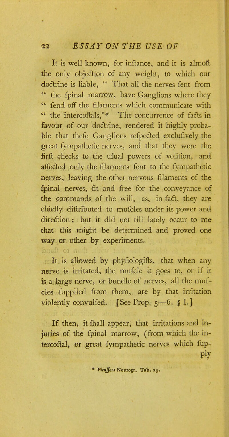 It is well known, for inftance, and it is almoft the only objection of any weight, to which our do&rine is liable,  That all the nerves fent from 11 the fpinal marrow, have Ganglions where they  fend off the filaments which communicate with  the intercoftols,* The concurrence of fads in favour of our do&rine, rendered it highly proba- ble that thefe Ganglions refpected exclufively the great fympathetic nerves, and that they were the firft checks to the ufual powers of volition, and affected only the filaments fent to the fympathetic nerves, leaving the other nervous filaments of the fpinal nerves, fit and free for the conveyance of the commands of the will, as, in fad, they are chiefly diftributed to mufcles under its power and direction; but it did not till lately occur to me that this might be determined and proved one way or other by experiments. It is allowed by phyfiologifts, that when any nerve is irritated, the mufcle it goes to, or if it is a large nerve, or bundle of nerves, all the muf- cles fupplied from them, are by that irritation violently convulfed. [See Prop. 5—6. J I.] If then, it mall appear, that irritations and in- juries of the fpinal marrow, (from which die in- tercoftal, or great fympathetic nerves which fup- ply * Vteuflini Newiogr. Tab. 33.