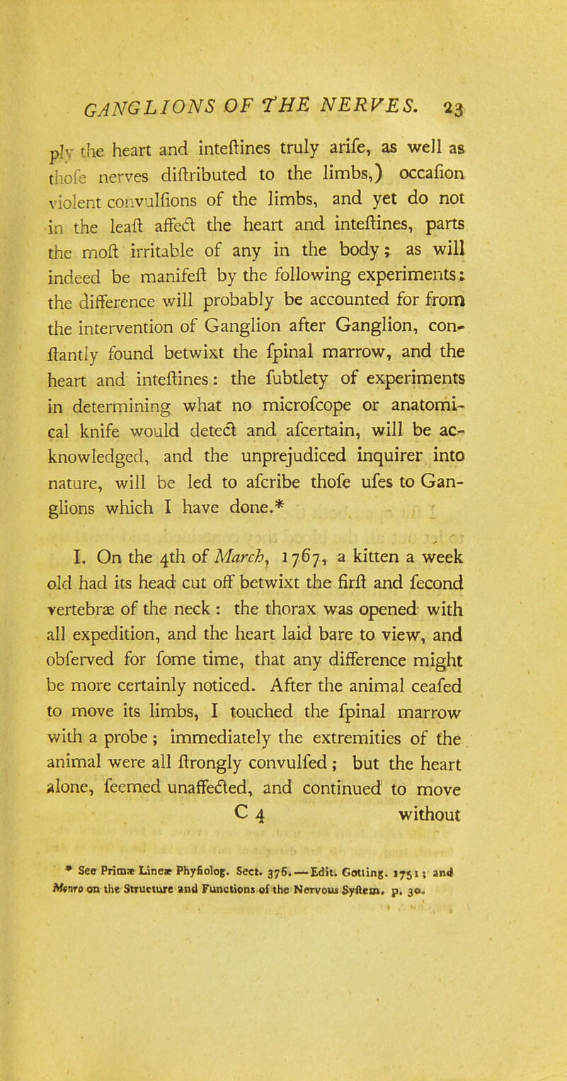 p!- $e heart and inteftines truly arife, as well as thofe nerves diftributed to the limbs,) occafion violent convulfions of the limbs, and yet do not in the leaf! affed die heart and inteftines, parts the moft irritable of any in the body; as will indeed be manifeft by the following experiments; the difference will probably be accounted for from the intervention of Ganglion after Ganglion, con* ftantiy found betwixt the fpinal marrow, and the heart and inteftines : the fubtlety of experiments in determining what no microfcope or anatomi- cal knife would detect and afcertain, will be ac- knowledged, and the unprejudiced inquirer into nature, will be led to afcribe thofe ufes to Gan- glions which I have done.* I. On the 4th of March, 1767, a kitten a week old had its head cut off betwixt the firft and fecond vertebrae of the neck : the thorax was opened with all expedition, and the heart laid bare to view, and obferved for fome time, that any difference might be more certainly noticed. After the animal ceafed to move its limbs, I touched the fpinal marrow with a probe ; immediately the extremities of the animal were all ftrongly convulfed ; but the heart alone, feemed unaffected, and continued to move C 4 without • See Prima Lineae Phyfiolog. Sect. 376.—Edit. Gotiing. 1751; and Mmre on the Structure and Functions of the Nervous Syftem. p. 30.