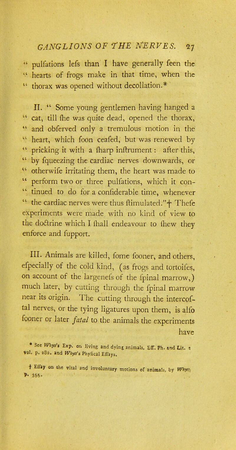  pulfations lefs than I have generally feen the  hearts of frogs make in that time, when the 11 thorax was opened without decollation.* II.  Some young gentlemen having hanged a  cat, till Ihe was quite dead, opened the thorax,  and obferved only a tremulous motion in the  heart, which foon ceafed, but was renewed by  pricking it with a fharp infirument: after this,  by fqueezing the cardiac nerves downwards, or * ■ otherwife irritating them, the heart was made to  perform two or three pulfations, which it con-  tinued to do for a confiderable time, whenever  the cardiac nerves were thus ftimulated.f Thefe experiments were made with no kind of view to the doctrine which I (hall endeavour to (hew they enforce and fupport. III. Animals are killed, fome fooner, and others, efpecially of the cold kind, (as frogs and tortoifes, on account of the largenefs of the fpinal marrow,) much later, by cutting through the fpinal marrow near its origin. The cutting through the intercof- tal nerves, or the tying ligatures upon them, is alfo fooner or later fatal to the animals the experiments have • See Whytt't Exp. or. living and dying animals. ECT. Ph. and Lit. « vol. p. 282. and Whytt't Phyfical Efiays. t Eflajr on the vital and involuntary motions of animals, by Whyti; P« 355-