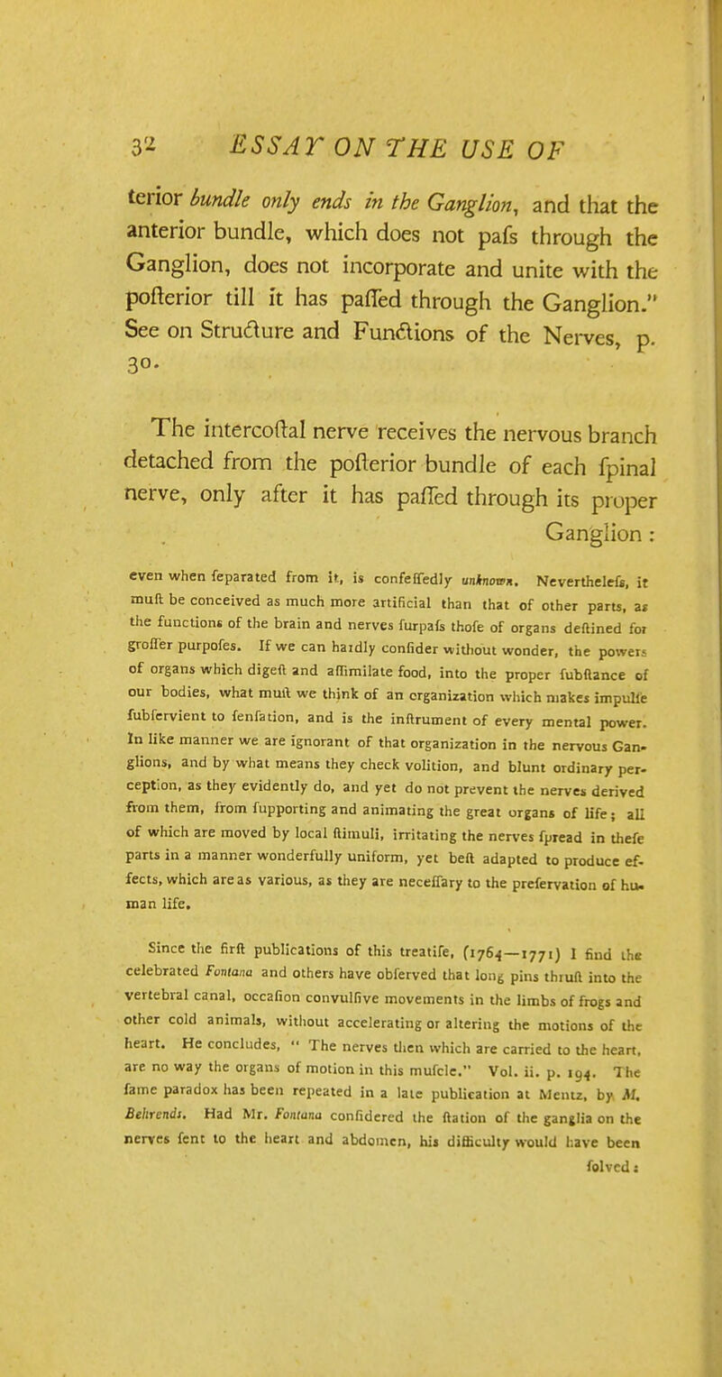 terior bundle only ends in the Ganglion, and that the anterior bundle, which does not pafs through the Ganglion, does not incorporate and unite with the pofterior till it has pafied through the Ganglion. See on Structure and Fundions of the Nerves, p. 3°- The intercoftal nerve receives the nervous branch detached from the pofterior bundle of each fpinal nerve, only after it has palled through its proper Ganglion : even when feparated from it, is confeffedly unknown. Neverthelefi, it muft be conceived as much more artificial than that of other parts, as the functions of the brain and nerves furpafs thofe of organs deftined for grofler purpofes. If we can hardly confider without wonder, the power- of organs which digeft and affimilate food, into the proper fubftance of our bodies, what muft we think of an organization which makes impulie fubfervient to fenfation, and is the inftrument of every mental power. In like manner we are ignorant of that organization in the nervous Gan- glions, and by what means they check volition, and blunt ordinary per- ception, as they evidently do, and yet do not prevent the nerves derived from them, from fupporting and animating the great organs of life; all of which are moved by local ftimuli, irritating the nerves fpread in thefe parts in a manner wonderfully uniform, yet belt adapted to produce ef- fects, which areas various, as they are neceffary to the prefervation of hu- man life. Since the firft publications of this treatife, (176.4—1771) I find the celebrated Fontana and others have obferved that long pins thiuft into the vertebral canal, occafion convulfive movements in the limbs of frogs and other cold animals, without accelerating or altering the motions of the heart. He concludes, •■ The nerves then which are carried to the heart, are no way the organs of motion in this mufcle. Vol. ii. p. 194. The fame paradox has been repeated in a late publication at Mentz, by M, Behrendt. Had Mr. Fontana confidered the ftation of the ganglia on the nerves fent to the heart and abdomen, his difficulty would have been folvcd s