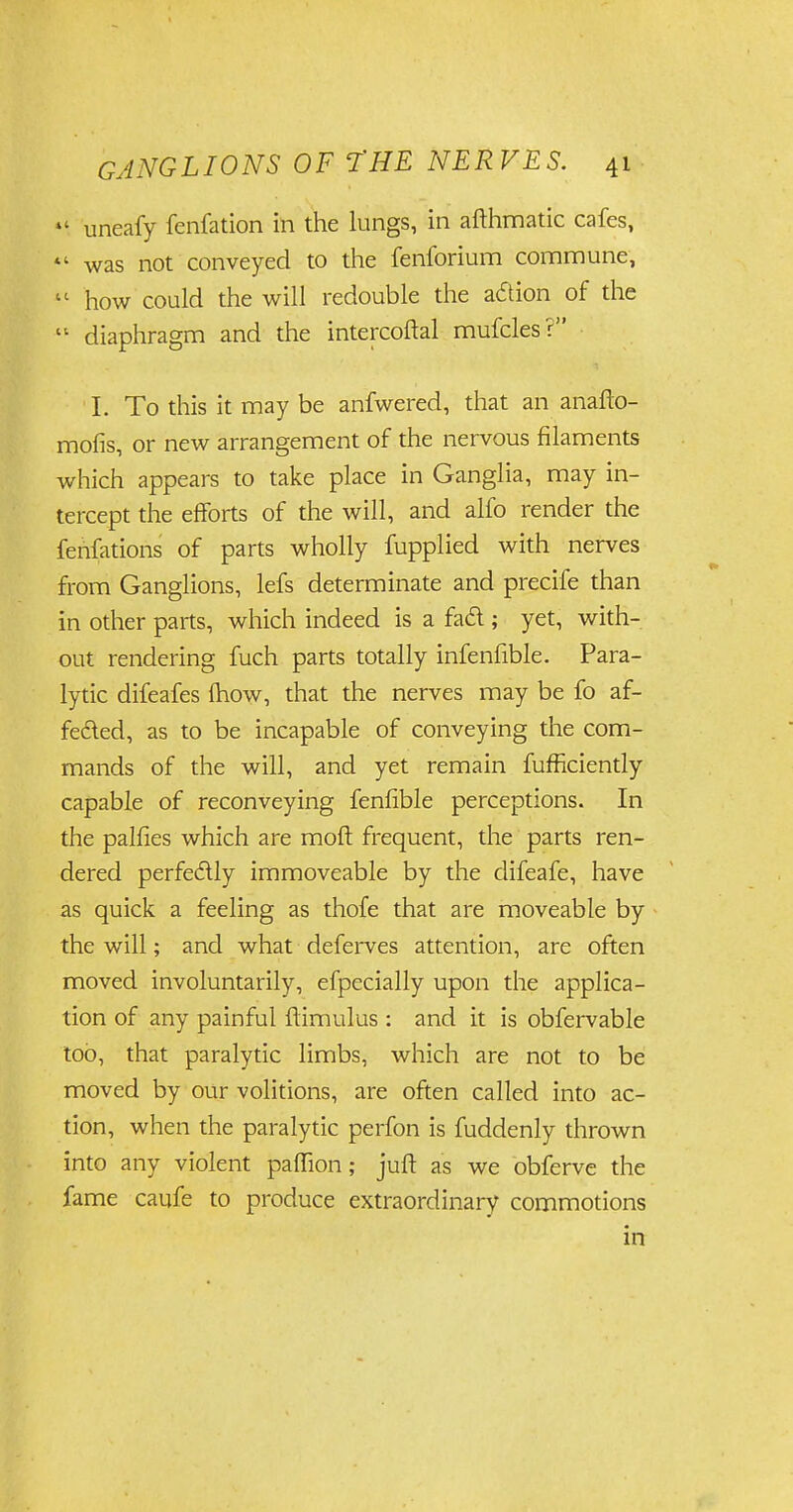  uneafy fenfation in the lungs, in afthmatic cafes, »' was not conveyed to the fenforium commune,  how could the will redouble the adion of the  diaphragm and the intercoftal mufcles? I. To this it may be anfwered, that an anafto- mofis, or new arrangement of the nervous filaments which appears to take place in Ganglia, may in- tercept the efforts of the will, and alfo render the fehfations of parts wholly fupplied with nerves from Ganglions, lefs determinate and precife than in other parts, which indeed is a fad ; yet, with- out rendering fuch parts totally infenfible. Para- lytic difeafes {how, that the nerves may be fo af- feded, as to be incapable of conveying the com- mands of the will, and yet remain fufficiently capable of reconveying fenfible perceptions. In the palfies which are moft frequent, the parts ren- dered perfedly immoveable by the difeafe, have as quick a feeling as thofe that are moveable by the will; and what deferves attention, are often moved involuntarily, efpecially upon the applica- tion of any painful ftimulus: and it is obfervable too, that paralytic limbs, which are not to be moved by our volitions, are often called into ac- tion, when the paralytic perfon is fuddenly thrown into any violent paffion; juft as we obferve the fame caufe to produce extraordinary commotions in