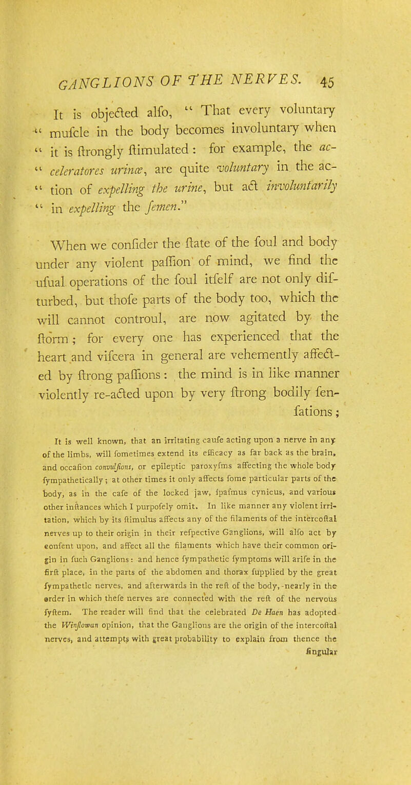 It is objeaed alfo,  That every voluntary u mufcle in the body becomes involuntary when  it is ftrongly ftimulated : for example, the ac- tl celeratores urince, are quite •voluntary in the ac-  tion of expelling the urine, but aft involuntarily  in expelling the femen When we confider the flate of the foul and body under any violent paffion of mind, we find the ufual operations of the foul itfelf are not only dif- turbed, but thofe parts of the body too, which the will cannot controul, are now agitated by the ftorm; for every one has experienced that the heart and vifcera in general are vehemently affed- ed by ftrong paflions : the mind is in like manner violently re-aded upon by very ftrong bodily fen- fations; It is well known, that an irritating caufe acting upon a nerve in any of the limbs, will fometimes extend its efficacy as far back as the brain, and occafion convulfions, or epileptic paroxyfms affecting the whole body fympathetically; at other times it only affects fome particular parts of the body, as in the cafe of the locked jaw, fpafmus cynicus, and various other inftances which I purpofely omit. In like manner any violent irri- tation, which by its ftimulus affects any of the filaments of the intercoftal nerves up to their origin in their refpective Ganglions, will alfo act by eonfent upon, and affect all the filaments which have their common ori- gin in fuch Ganglions: and hence fympathetic fymptoms will arife in the firft place, in the parts of the abdomen and thorax fupplied by the great fympathetic nerves, and afterwards in the reft of the body,-nearly in the erder in which thefe nerves are connected with the reft of the nervous fyftem. The reader will find that the celebrated De Haen has adopted the Winjlowan opinion, that the Ganglions are the origin of the intercoftal nerves, and attempts with great probability to explain from thence the Angular