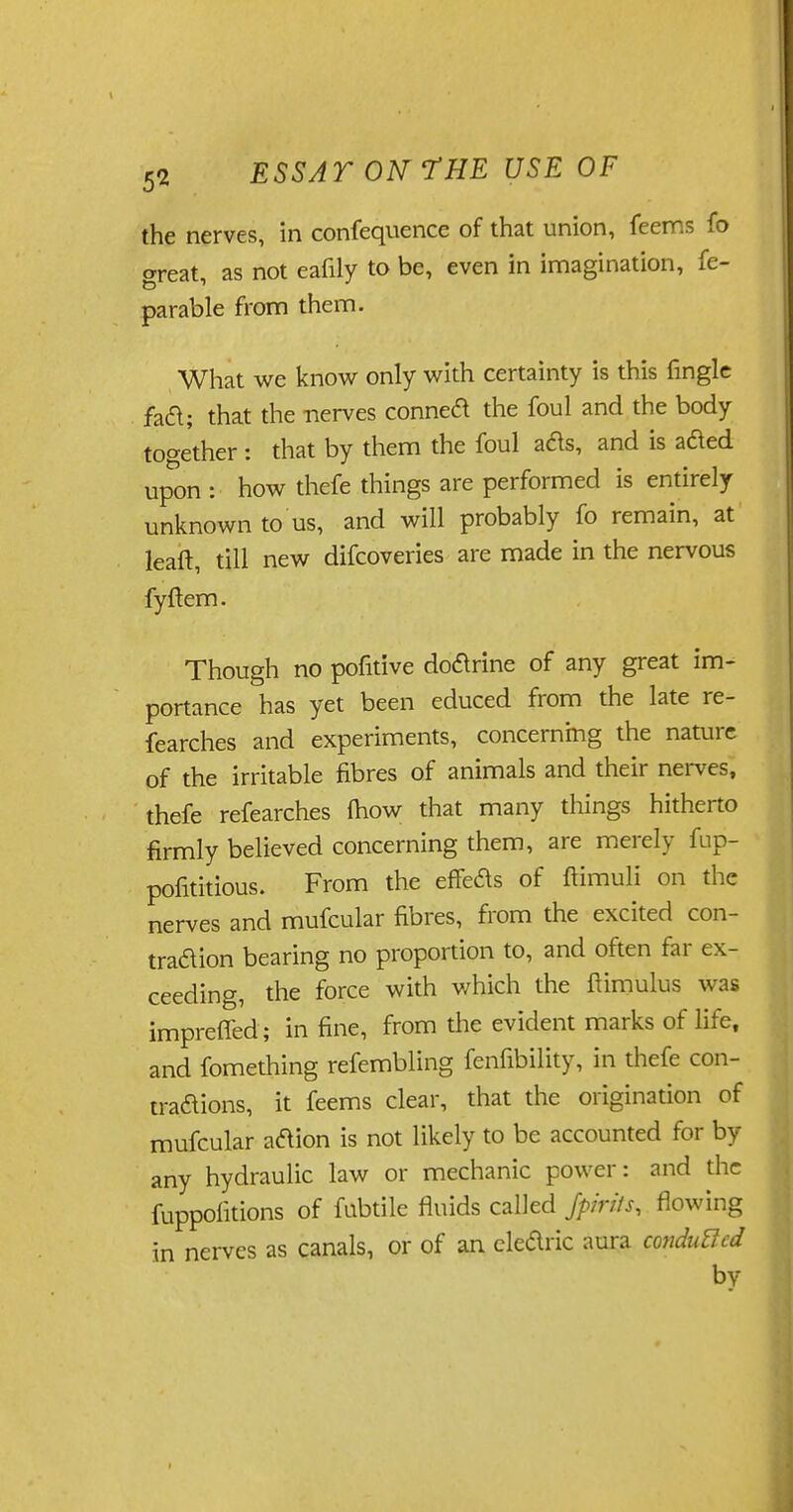 the nerves, in confequence of that union, feems fo areat, as not eafily to be, even in imagination, fe- parable from them. What we know only with certainty is this fingle faft; that the -nerves conneft the foul and the body together : that by them the foul ads, and is aded upon : how thefe things are performed is entirely unknown to us, and will probably fo remain, at leaft, till new difcoveries are made in the nervous fyftem. Though no pofitive doarine of any great im- portance has yet been educed from the late re- fearches and experiments, concerning the nature of the irritable fibres of animals and their nerves, thefe refearches fhow that many things hitherto firmly believed concerning them, are merely fup- pofititious. From the efTeas of ftimuli on the nerves and mufcular fibres, from the excited con- traaion bearing no proportion to, and often far ex- ceeding, the force with which the ftimulus was impreffed ; in fine, from the evident marks of life, and fomething refembling fenfibility, in thefe con- traaions, it feems clear, that the origination of mufcular aaion is not likely to be accounted for by any hydraulic law or mechanic power: and the fuppofitions of fubtile fluids called Jpirits, flowing in nerves as canals, or of an clearic aura conduced by