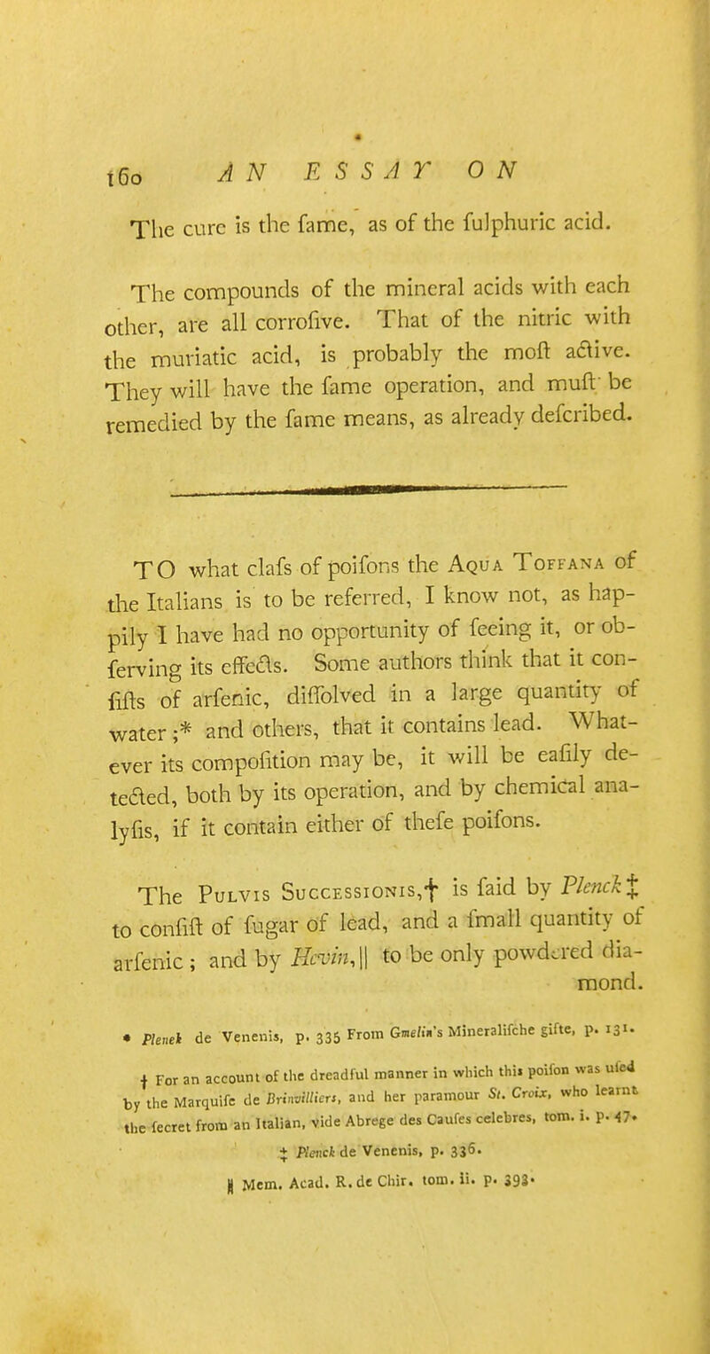 The cure is the fame, as of the fulphuric acid. The compounds of the mineral acids with each other, are all corrofive. That of the nitric with the muriatic acid, is probably the moft aaive. They will have the fame operation, and muft' be remedied by the fame means, as already defcribed. TO what clafs of poifons the Aqua Toff an a of .the Italians is to be referred, I know not, as hap- pily I have had no opportunity of feeing it, or ob- ferving its effeds. Some authors think that it con- fifts of arfenic, diffolved in a large quantity of water ;* and others, that it contains lead. What- ever its compohtion may be, it will be eafiiy de- teded, both by its operation, and by chemical ana- lyfis, if it contain either of thefe poifons. The Pulvis SuccEssioNis,f is faid by Plenck% to confift of fugar of lead, and a fmall quantity of arfenic; and by Hcvin,|| to be only powdered dia- mond. • Pleuei de Venenis, p. 335 From GmW.Vs Mineralifche gifte, p. 131. f For an account of the dreadful manner in which thii poifon was ulcd by the Marquifc de MMieu, and her paramour Si. Croix, who learnt the fecret from an Italian, vide Abrege des Caufes celebres, torn. i. p. 4* + Plenck de Venenis, p. 336. H Mem. Acad. R.de Chir. torn. ii. p. 393-