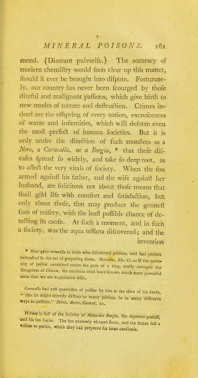 mond. (Diamant pulverife.) The accuracy of modern chemiftry would foon clear up this matter, ftiould it ever be brought into difpute. Fortunate- ly, our country has never been fcourged by thofe direful and malignant paffions, which give birth to new modes of torture and deftru&ion. Crimes in- deed are the offspring of every nation, excrefcences of wants and infirmities, which will deform even the moft perfedl of human focieties. But it is only under the direction of fuch monfters as a Nero, a Caracalla, or a Borgia, * that thefe dif- eafes fpread fo widely, and take fo deep root, as to affed the very vitals of fociety. When the fon armed againft his father, and the wife againft her hufband, are folicitous not about thofe means that fhall gild life with comfort and fatisfaclion, but only about thofe, that may produce the greateft fum of mifery, with the leaft poffible chance of de- teding its caufe. At fuch a moment, and in fuch a fociety, was the aqua toffana difcovered; and the invention • Nero gave rewards to thofe who difcovered poifons, and had perfons inftruded in the art of preparing them. Suetonius, lib. vi If the quan. tity of poifon contained under the gem of a ring, really avenged the flaughters of Cann*, the ancients muft have known much more powerful ones than we are acquainted with. Caracalla had vafr quantities of poifon by him at the time of his death, « that he might fecretly deftroy as many perfons, in as many different ways as poffible. Dionu. Anion. Caracal. 22. Hilary is full of the infamy of Asunder Borgia, the fupreme pontiff, and hls fon Ctfar. The fon narrowly efcaped from, and the father fell a Tiflun to poifon, which they had prepared for feme cardinal*.