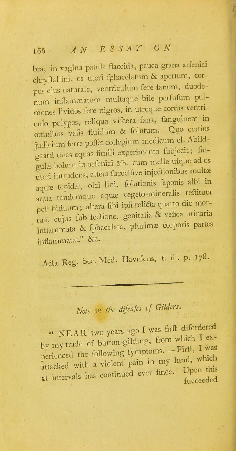 bra, in vagina patula flaccida, pauca grana arfenici chryftallinf, os uteri fphacelatum & apertum, cor- pus'ejus naturale, ventriculum fere fanum, duode- num' innarnmatum multaque bile perfufum pul- mones lividos fere nigros, in utroque cordis ventri- culo polypos, reliqua vifcera fana, fanguinem in omnibus vans fluidum & folutum. Quo certius judicium ferre poffet collegium medicum cl. Abild- eaard duas equas fimili experiment fubjecit; fin- ed* bolum in arfenici 3ft. cum melle ufque ad os uteri intrudens, altera fucceffive injedionibus mult* aquce tepid*, olei lini, folutionis faponis albi in aqua tandemque aqua, vegeto-mineralis refhtuta poft biduum; altera fibi ipfi relida quarto die mor- tua cuius fub feftione, genitalia & vefica urinaria ' infhmmata & fphacelata, pTurim* corporis partes inflammatae. &c. Ada Reg. Soc.Med. Havniens, t. iii. p. *78- Note on the dijcajcs of Gilders.  NEAR two years ago I was firft difordered by my trade of button-gilding, from which I ex- perienced the following ttacked with a violent pain in my he^wl- it intervals has continued ever fince. O^to