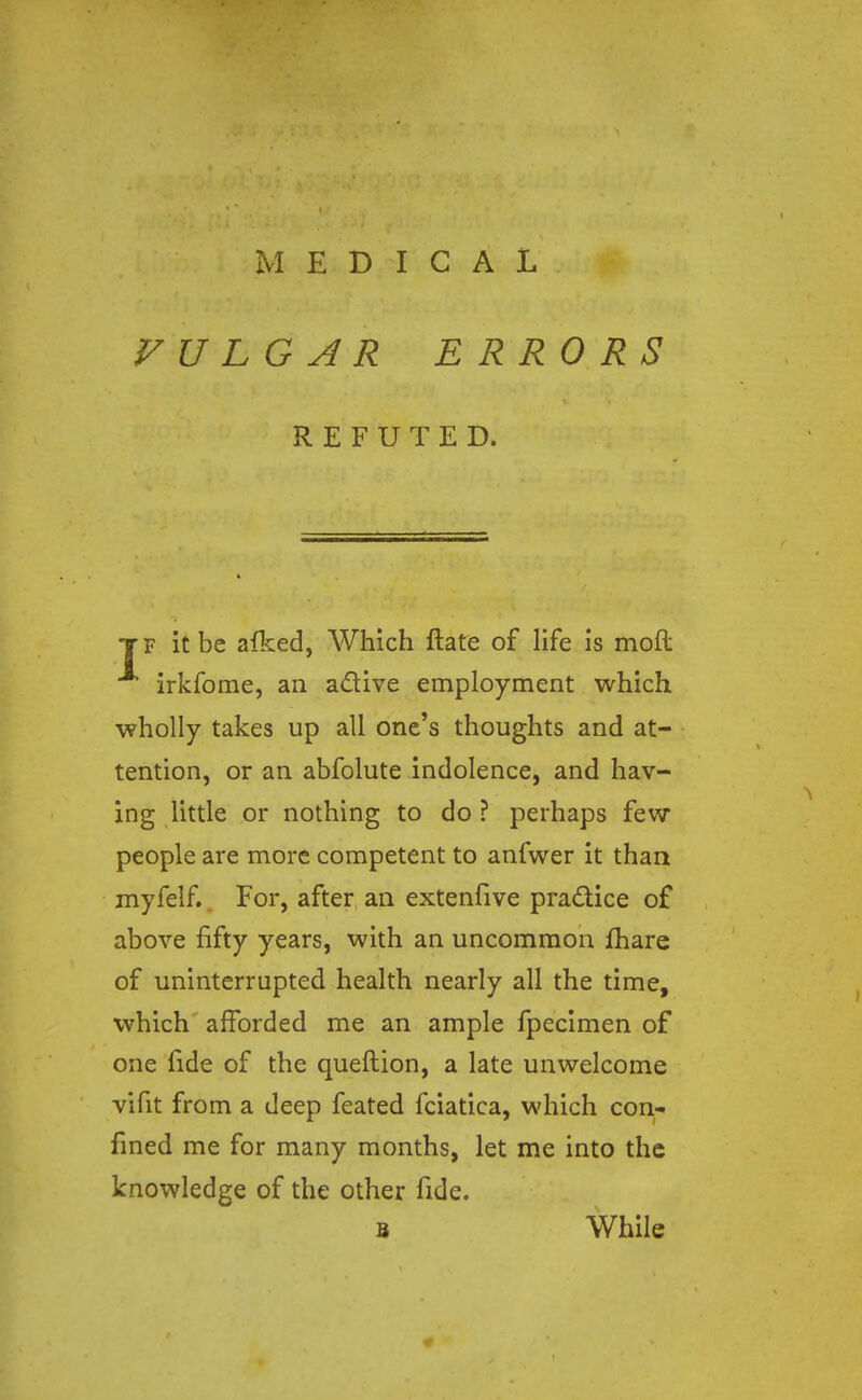 VULGAR ERRORS REFUTED. tf it be afked, Which ftate of life is moil irkfome, an a&ive employment which wholly takes up all one's thoughts and at- tention, or an abfolute indolence, and hav- ing little or nothing to do ? perhaps few people are more competent to anfwer it than myfelf.. For, after an extenfive practice of above fifty years, with an uncommon fhare of uninterrupted health nearly all the time, which afforded me an ample fpecimen of one fide of the queftion, a late unwelcome vifit from a deep feated fciatica, which con- fined me for many months, let me into the knowledge of the other fide. b While