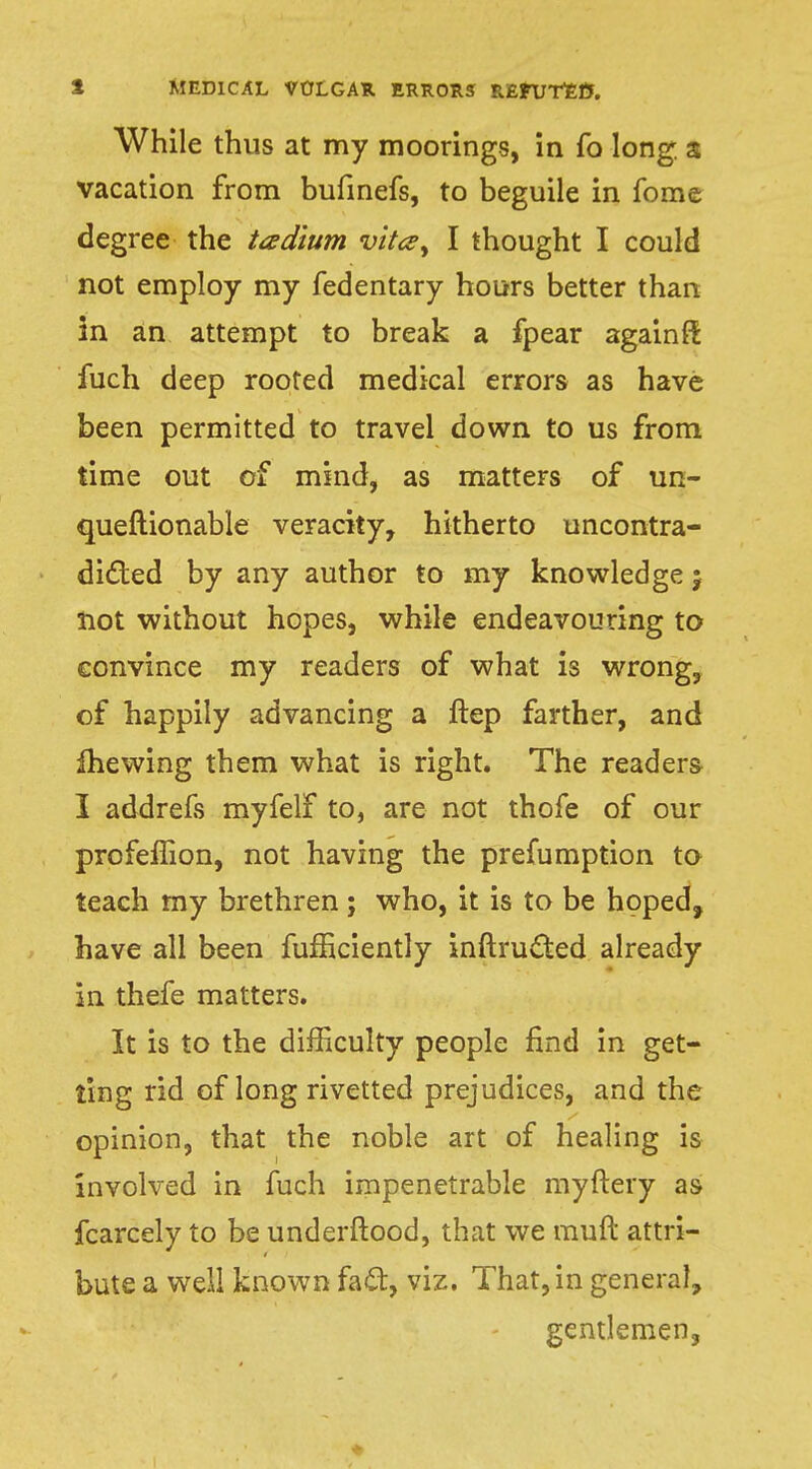 While thus at my moorings, in fo long a vacation from bufinefs, to beguile in fome degree the tadium vita^ I thought I could not employ my fedentary hours better than in an attempt to break a fpear againft fuch deep rooted medical errors as have been permitted to travel down to us from time out of mind, as matters of un- queftionable veracity, hitherto uncontra- dicted by any author to my knowledge j not without hopes, while endeavouring to convince my readers of what is wrong, of happily advancing a ftep farther, and fhewing them what is right. The readers I addrefs myfelf to, are not thofe of our profeffion, not having the prefumption to teach my brethren ; who, it is to be hoped, have all been fufficiently inftructed already in thefe matters. It is to the difficulty people find in get- ting rid of long rivetted prejudices, and the opinion, that the noble art of healing is involved in fuch impenetrable myftery as fcarcely to be underftood, that we muft attri- bute a well known fa£t, viz. That, in general, gentlemen.