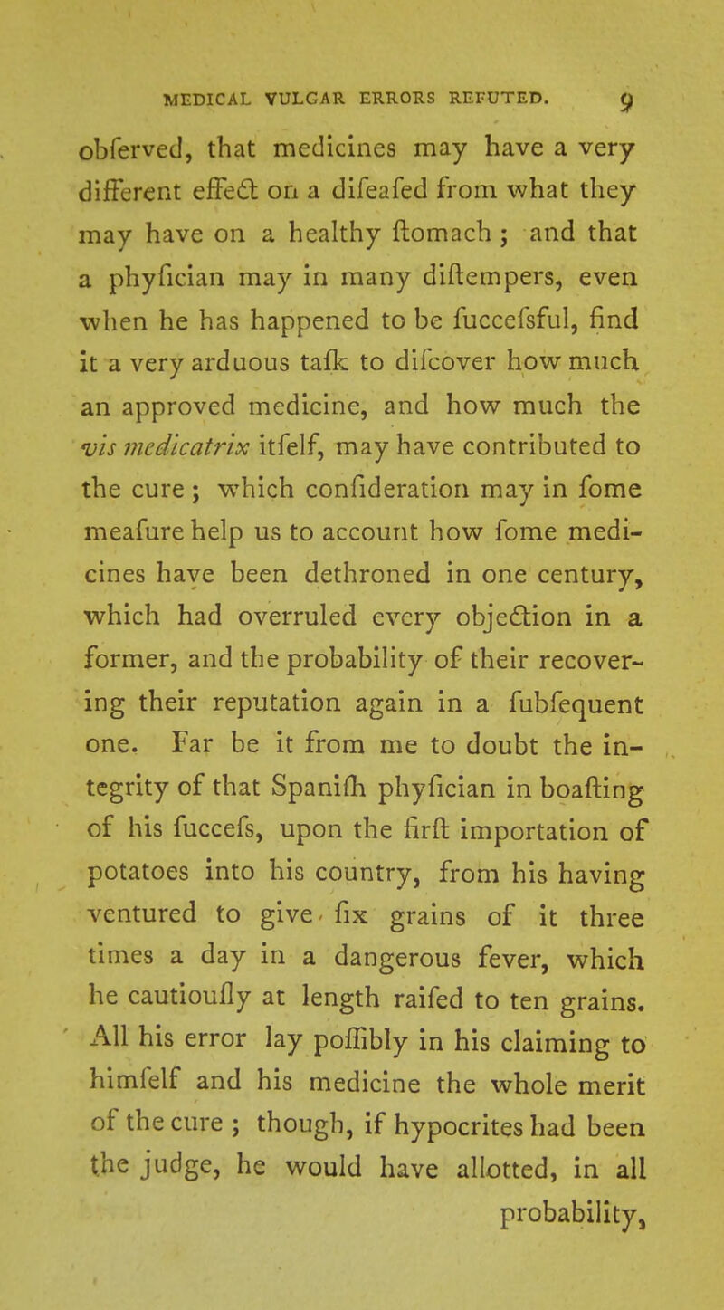 obferved, that medicines may have a very different effect on a difeafed from what they may have on a healthy ftomach ; and that a phyfician may in many diftempers, even when he has happened to be fuccefsful, find it a very arduous talk to difcover how much an approved medicine, and how much the vis mcdicatrix itfelf, may have contributed to the cure ; wThich confideration may in fome meafurehelp us to account how fome medi- cines have been dethroned in one century, which had overruled every objection in a former, and the probability of their recover- ing their reputation again in a fubfequent one. Far be it from me to doubt the in- tegrity of that Spanifh phyfician in boafting of his fuccefs, upon the lirft importation of potatoes into his country, from his having ventured to give* fix grains of it three times a day in a dangerous fever, which he cautioufly at length raifed to ten grains. All his error lay poffibly in his claiming to himfelf and his medicine the whole merit of the cure ; though, if hypocrites had been the judge, he would have allotted, in all probability,