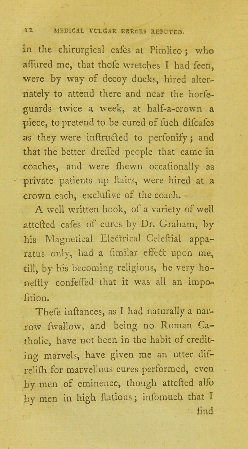 in the chirurgical cafes at Pimlieo ; who allured me, that thofe wretches I had feen, were by way of decoy ducks, hired alter- nately to attend there and near the horfe- guards twice a week, at half-a-crown a piece, to pretend to be cured of fuch difcafes as they were inftrucled to perfonify; and that the better drefTed people that came in coaches, and were fhevvn occafionally as • private patients up flairs, were hired at a crown each, exclufive of the coach. A well written book, of a variety of well attefted cafes of cures by Dr. Graham, by his Magnetical Eletlrical CVteftial appa- ratus only, had a fimilar effect upon me, till, by his becoming religious, he very ho- neftly confeffed that it was all an impo- fition. Thefe inftances, as I had naturally a nar- row fwallow, and being no Roman Ca- tholic, have not been in the habit of credit- ing marvels, have given me an utter dif- rclifli for marvellous cures performed, even by men of eminence, though attefted alfo by men in high ftations j infomuch that I find